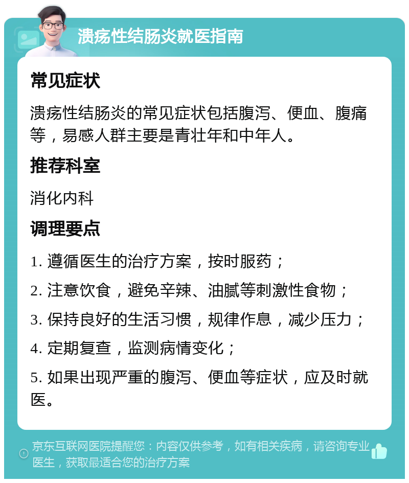 溃疡性结肠炎就医指南 常见症状 溃疡性结肠炎的常见症状包括腹泻、便血、腹痛等，易感人群主要是青壮年和中年人。 推荐科室 消化内科 调理要点 1. 遵循医生的治疗方案，按时服药； 2. 注意饮食，避免辛辣、油腻等刺激性食物； 3. 保持良好的生活习惯，规律作息，减少压力； 4. 定期复查，监测病情变化； 5. 如果出现严重的腹泻、便血等症状，应及时就医。