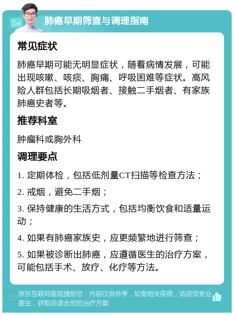 肺癌早期筛查与调理指南 常见症状 肺癌早期可能无明显症状，随着病情发展，可能出现咳嗽、咳痰、胸痛、呼吸困难等症状。高风险人群包括长期吸烟者、接触二手烟者、有家族肺癌史者等。 推荐科室 肿瘤科或胸外科 调理要点 1. 定期体检，包括低剂量CT扫描等检查方法； 2. 戒烟，避免二手烟； 3. 保持健康的生活方式，包括均衡饮食和适量运动； 4. 如果有肺癌家族史，应更频繁地进行筛查； 5. 如果被诊断出肺癌，应遵循医生的治疗方案，可能包括手术、放疗、化疗等方法。