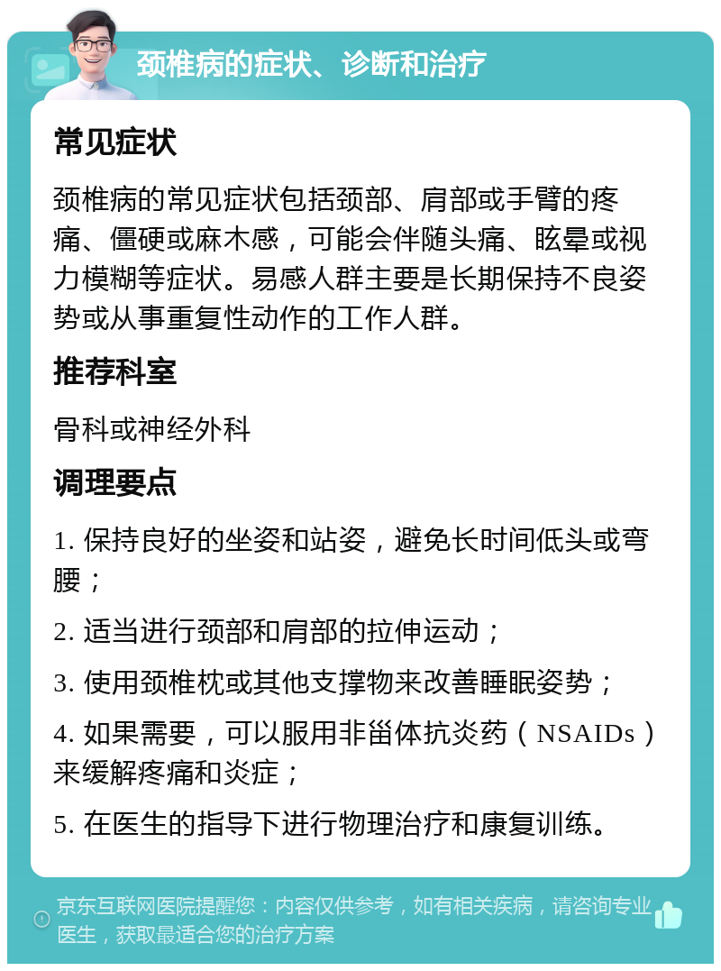 颈椎病的症状、诊断和治疗 常见症状 颈椎病的常见症状包括颈部、肩部或手臂的疼痛、僵硬或麻木感，可能会伴随头痛、眩晕或视力模糊等症状。易感人群主要是长期保持不良姿势或从事重复性动作的工作人群。 推荐科室 骨科或神经外科 调理要点 1. 保持良好的坐姿和站姿，避免长时间低头或弯腰； 2. 适当进行颈部和肩部的拉伸运动； 3. 使用颈椎枕或其他支撑物来改善睡眠姿势； 4. 如果需要，可以服用非甾体抗炎药（NSAIDs）来缓解疼痛和炎症； 5. 在医生的指导下进行物理治疗和康复训练。