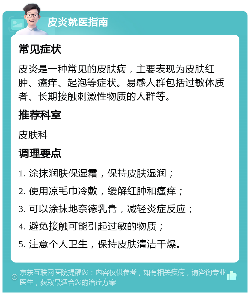 皮炎就医指南 常见症状 皮炎是一种常见的皮肤病，主要表现为皮肤红肿、瘙痒、起泡等症状。易感人群包括过敏体质者、长期接触刺激性物质的人群等。 推荐科室 皮肤科 调理要点 1. 涂抹润肤保湿霜，保持皮肤湿润； 2. 使用凉毛巾冷敷，缓解红肿和瘙痒； 3. 可以涂抹地奈德乳膏，减轻炎症反应； 4. 避免接触可能引起过敏的物质； 5. 注意个人卫生，保持皮肤清洁干燥。