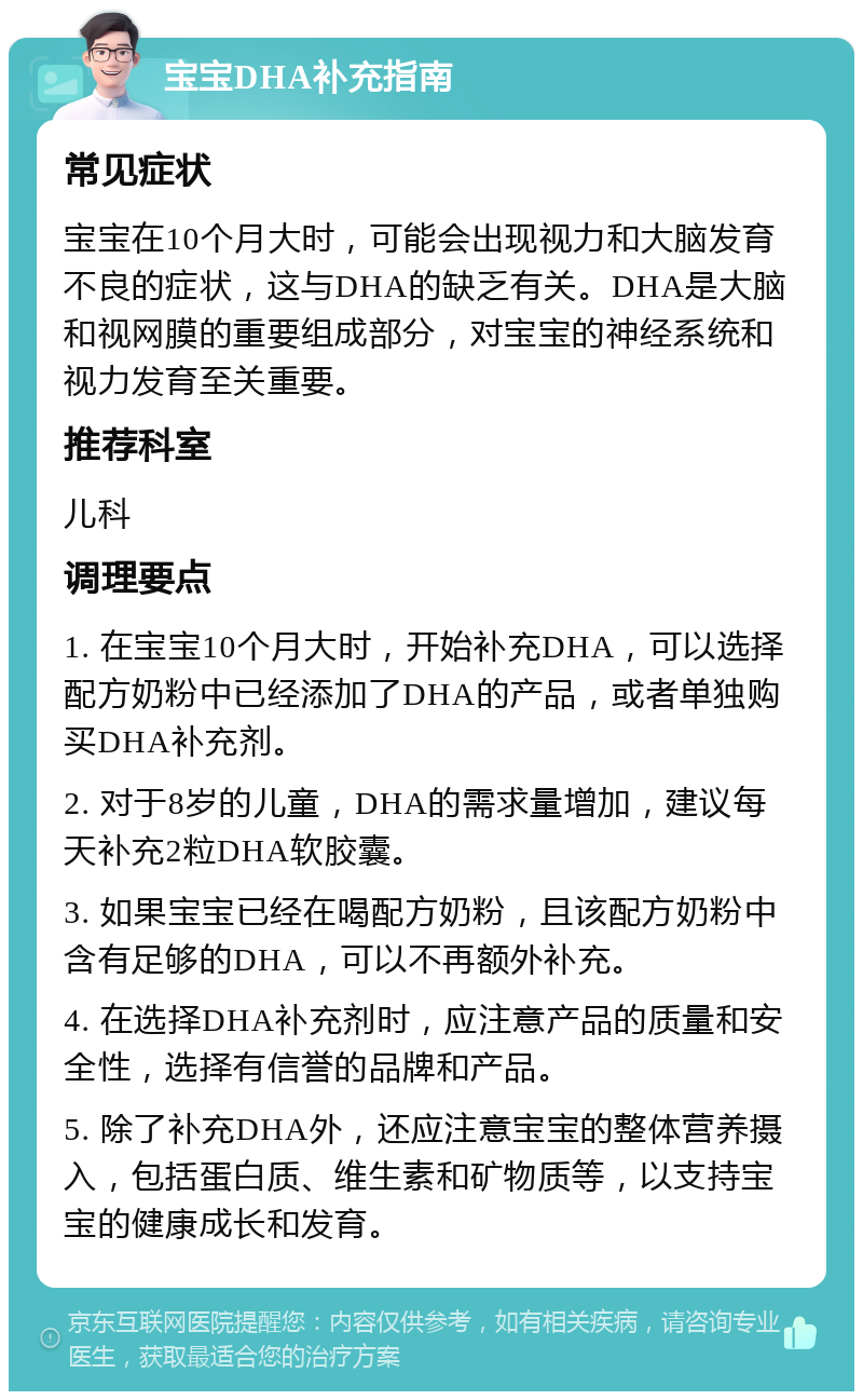 宝宝DHA补充指南 常见症状 宝宝在10个月大时，可能会出现视力和大脑发育不良的症状，这与DHA的缺乏有关。DHA是大脑和视网膜的重要组成部分，对宝宝的神经系统和视力发育至关重要。 推荐科室 儿科 调理要点 1. 在宝宝10个月大时，开始补充DHA，可以选择配方奶粉中已经添加了DHA的产品，或者单独购买DHA补充剂。 2. 对于8岁的儿童，DHA的需求量增加，建议每天补充2粒DHA软胶囊。 3. 如果宝宝已经在喝配方奶粉，且该配方奶粉中含有足够的DHA，可以不再额外补充。 4. 在选择DHA补充剂时，应注意产品的质量和安全性，选择有信誉的品牌和产品。 5. 除了补充DHA外，还应注意宝宝的整体营养摄入，包括蛋白质、维生素和矿物质等，以支持宝宝的健康成长和发育。