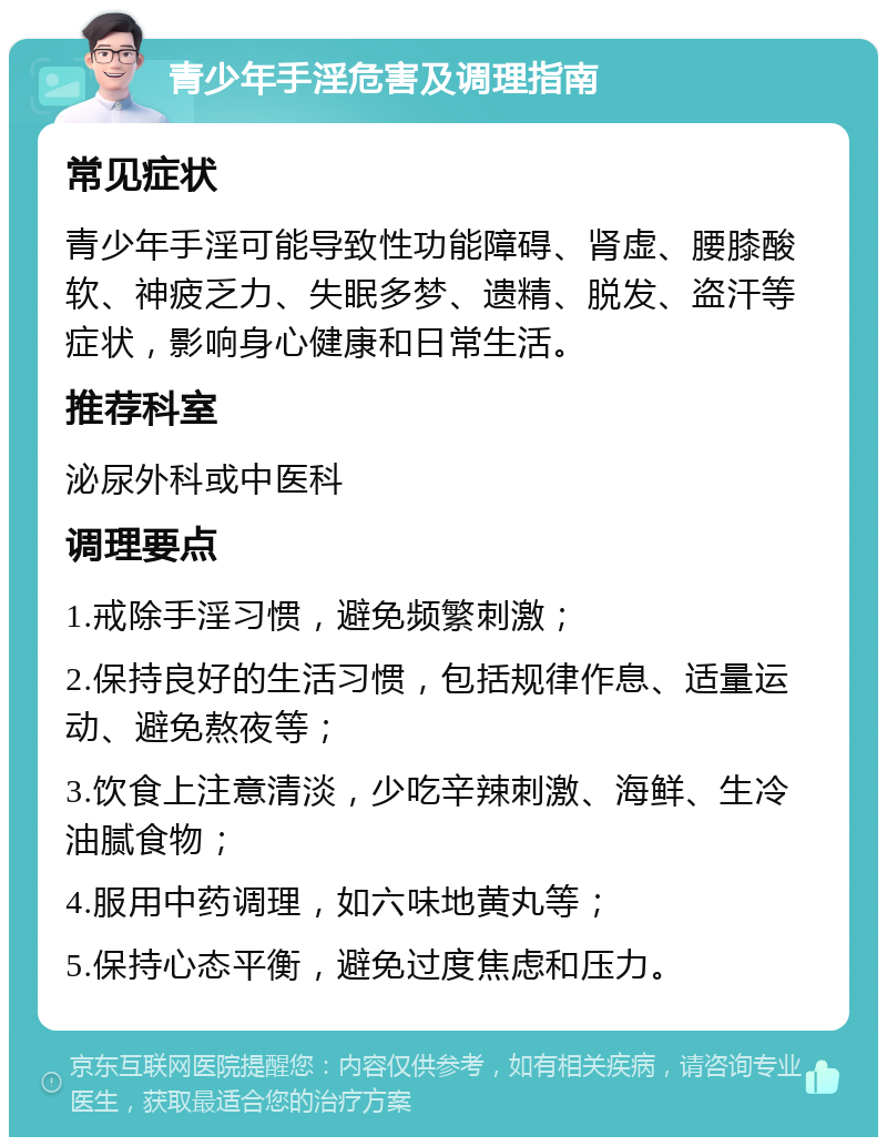 青少年手淫危害及调理指南 常见症状 青少年手淫可能导致性功能障碍、肾虚、腰膝酸软、神疲乏力、失眠多梦、遗精、脱发、盗汗等症状，影响身心健康和日常生活。 推荐科室 泌尿外科或中医科 调理要点 1.戒除手淫习惯，避免频繁刺激； 2.保持良好的生活习惯，包括规律作息、适量运动、避免熬夜等； 3.饮食上注意清淡，少吃辛辣刺激、海鲜、生冷油腻食物； 4.服用中药调理，如六味地黄丸等； 5.保持心态平衡，避免过度焦虑和压力。