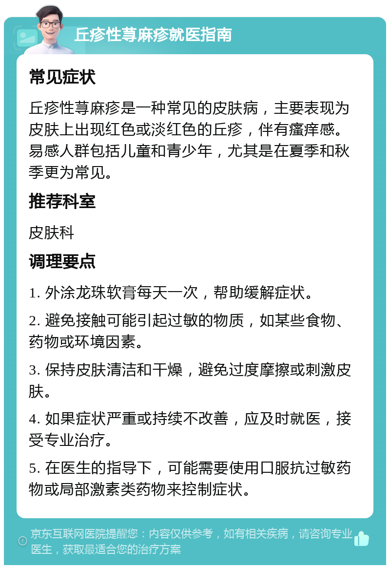 丘疹性荨麻疹就医指南 常见症状 丘疹性荨麻疹是一种常见的皮肤病，主要表现为皮肤上出现红色或淡红色的丘疹，伴有瘙痒感。易感人群包括儿童和青少年，尤其是在夏季和秋季更为常见。 推荐科室 皮肤科 调理要点 1. 外涂龙珠软膏每天一次，帮助缓解症状。 2. 避免接触可能引起过敏的物质，如某些食物、药物或环境因素。 3. 保持皮肤清洁和干燥，避免过度摩擦或刺激皮肤。 4. 如果症状严重或持续不改善，应及时就医，接受专业治疗。 5. 在医生的指导下，可能需要使用口服抗过敏药物或局部激素类药物来控制症状。