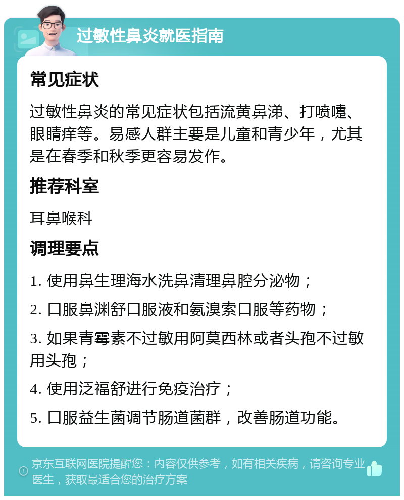 过敏性鼻炎就医指南 常见症状 过敏性鼻炎的常见症状包括流黄鼻涕、打喷嚏、眼睛痒等。易感人群主要是儿童和青少年，尤其是在春季和秋季更容易发作。 推荐科室 耳鼻喉科 调理要点 1. 使用鼻生理海水洗鼻清理鼻腔分泌物； 2. 口服鼻渊舒口服液和氨溴索口服等药物； 3. 如果青霉素不过敏用阿莫西林或者头孢不过敏用头孢； 4. 使用泛福舒进行免疫治疗； 5. 口服益生菌调节肠道菌群，改善肠道功能。