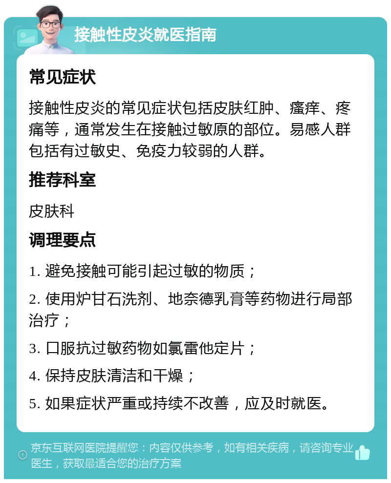 接触性皮炎就医指南 常见症状 接触性皮炎的常见症状包括皮肤红肿、瘙痒、疼痛等，通常发生在接触过敏原的部位。易感人群包括有过敏史、免疫力较弱的人群。 推荐科室 皮肤科 调理要点 1. 避免接触可能引起过敏的物质； 2. 使用炉甘石洗剂、地奈德乳膏等药物进行局部治疗； 3. 口服抗过敏药物如氯雷他定片； 4. 保持皮肤清洁和干燥； 5. 如果症状严重或持续不改善，应及时就医。