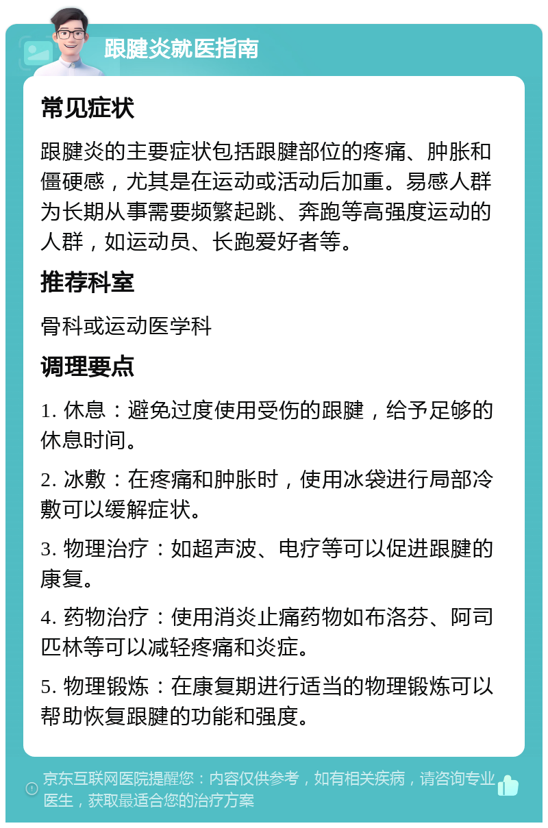 跟腱炎就医指南 常见症状 跟腱炎的主要症状包括跟腱部位的疼痛、肿胀和僵硬感，尤其是在运动或活动后加重。易感人群为长期从事需要频繁起跳、奔跑等高强度运动的人群，如运动员、长跑爱好者等。 推荐科室 骨科或运动医学科 调理要点 1. 休息：避免过度使用受伤的跟腱，给予足够的休息时间。 2. 冰敷：在疼痛和肿胀时，使用冰袋进行局部冷敷可以缓解症状。 3. 物理治疗：如超声波、电疗等可以促进跟腱的康复。 4. 药物治疗：使用消炎止痛药物如布洛芬、阿司匹林等可以减轻疼痛和炎症。 5. 物理锻炼：在康复期进行适当的物理锻炼可以帮助恢复跟腱的功能和强度。