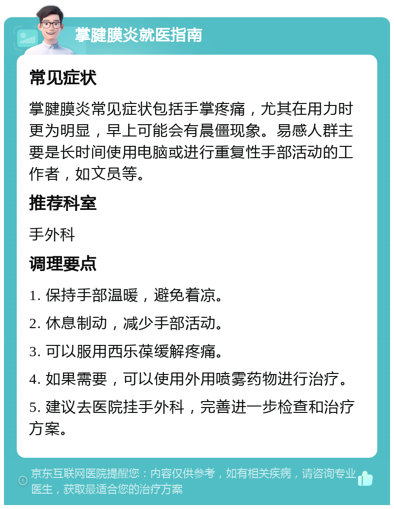 掌腱膜炎就医指南 常见症状 掌腱膜炎常见症状包括手掌疼痛，尤其在用力时更为明显，早上可能会有晨僵现象。易感人群主要是长时间使用电脑或进行重复性手部活动的工作者，如文员等。 推荐科室 手外科 调理要点 1. 保持手部温暖，避免着凉。 2. 休息制动，减少手部活动。 3. 可以服用西乐葆缓解疼痛。 4. 如果需要，可以使用外用喷雾药物进行治疗。 5. 建议去医院挂手外科，完善进一步检查和治疗方案。