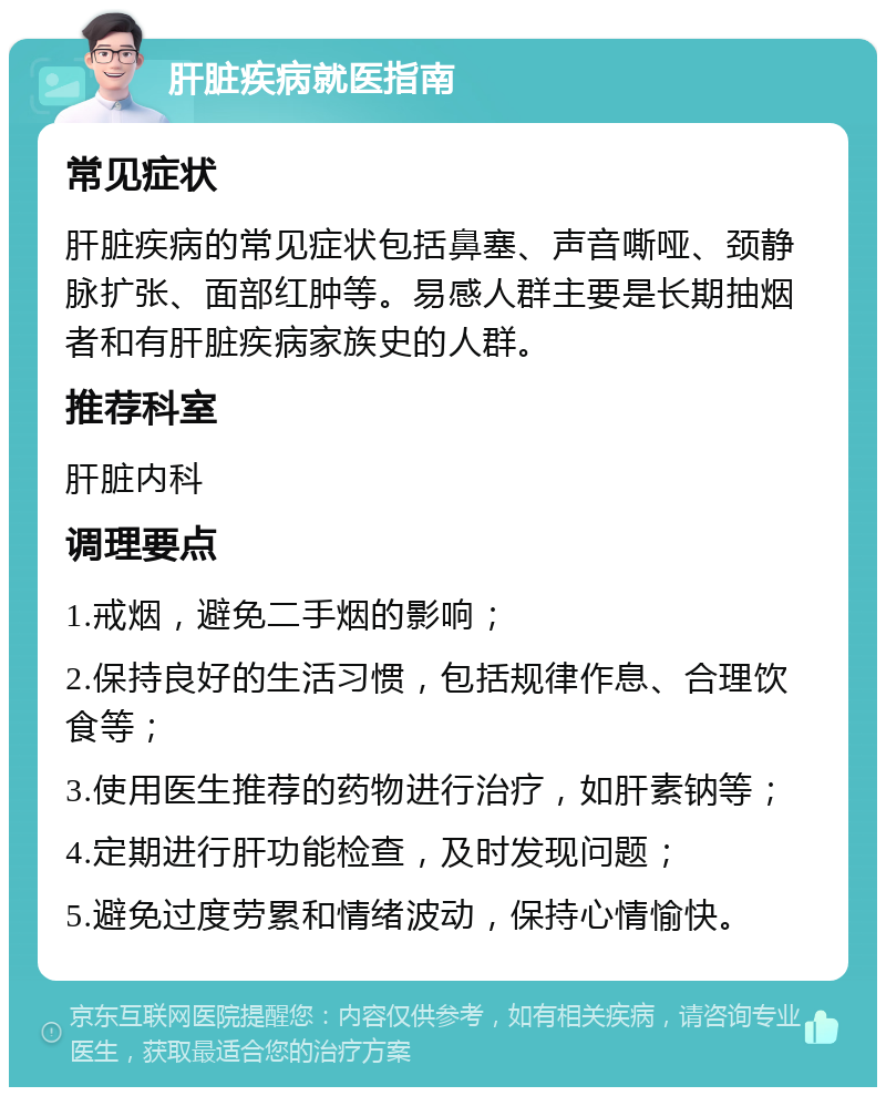 肝脏疾病就医指南 常见症状 肝脏疾病的常见症状包括鼻塞、声音嘶哑、颈静脉扩张、面部红肿等。易感人群主要是长期抽烟者和有肝脏疾病家族史的人群。 推荐科室 肝脏内科 调理要点 1.戒烟，避免二手烟的影响； 2.保持良好的生活习惯，包括规律作息、合理饮食等； 3.使用医生推荐的药物进行治疗，如肝素钠等； 4.定期进行肝功能检查，及时发现问题； 5.避免过度劳累和情绪波动，保持心情愉快。