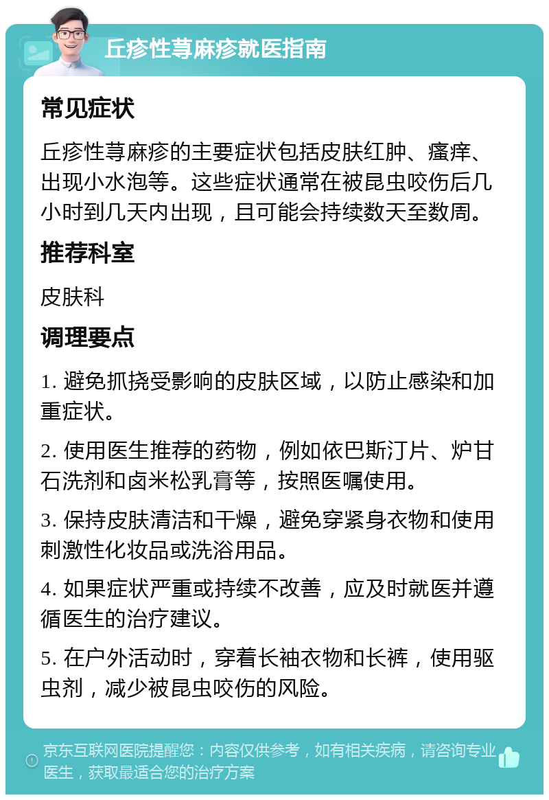 丘疹性荨麻疹就医指南 常见症状 丘疹性荨麻疹的主要症状包括皮肤红肿、瘙痒、出现小水泡等。这些症状通常在被昆虫咬伤后几小时到几天内出现，且可能会持续数天至数周。 推荐科室 皮肤科 调理要点 1. 避免抓挠受影响的皮肤区域，以防止感染和加重症状。 2. 使用医生推荐的药物，例如依巴斯汀片、炉甘石洗剂和卤米松乳膏等，按照医嘱使用。 3. 保持皮肤清洁和干燥，避免穿紧身衣物和使用刺激性化妆品或洗浴用品。 4. 如果症状严重或持续不改善，应及时就医并遵循医生的治疗建议。 5. 在户外活动时，穿着长袖衣物和长裤，使用驱虫剂，减少被昆虫咬伤的风险。