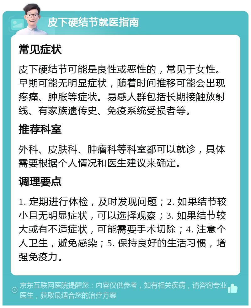 皮下硬结节就医指南 常见症状 皮下硬结节可能是良性或恶性的，常见于女性。早期可能无明显症状，随着时间推移可能会出现疼痛、肿胀等症状。易感人群包括长期接触放射线、有家族遗传史、免疫系统受损者等。 推荐科室 外科、皮肤科、肿瘤科等科室都可以就诊，具体需要根据个人情况和医生建议来确定。 调理要点 1. 定期进行体检，及时发现问题；2. 如果结节较小且无明显症状，可以选择观察；3. 如果结节较大或有不适症状，可能需要手术切除；4. 注意个人卫生，避免感染；5. 保持良好的生活习惯，增强免疫力。