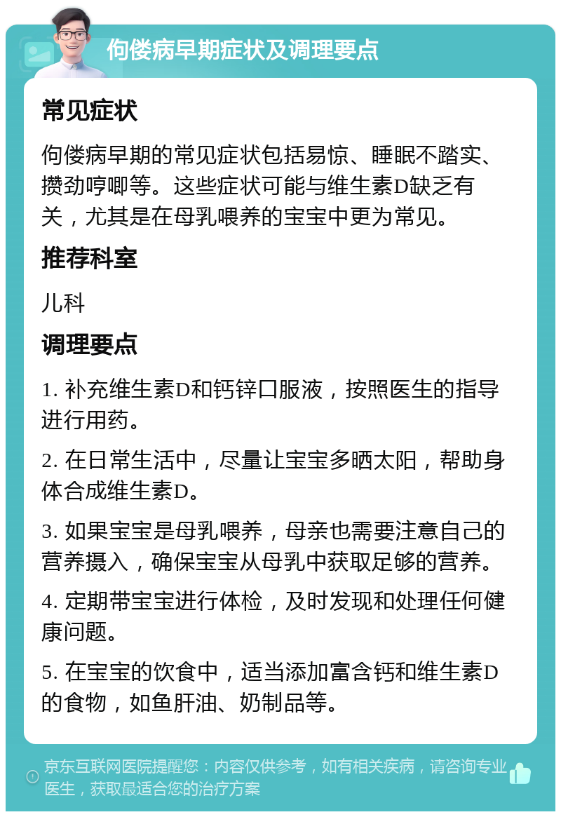 佝偻病早期症状及调理要点 常见症状 佝偻病早期的常见症状包括易惊、睡眠不踏实、攒劲哼唧等。这些症状可能与维生素D缺乏有关，尤其是在母乳喂养的宝宝中更为常见。 推荐科室 儿科 调理要点 1. 补充维生素D和钙锌口服液，按照医生的指导进行用药。 2. 在日常生活中，尽量让宝宝多晒太阳，帮助身体合成维生素D。 3. 如果宝宝是母乳喂养，母亲也需要注意自己的营养摄入，确保宝宝从母乳中获取足够的营养。 4. 定期带宝宝进行体检，及时发现和处理任何健康问题。 5. 在宝宝的饮食中，适当添加富含钙和维生素D的食物，如鱼肝油、奶制品等。