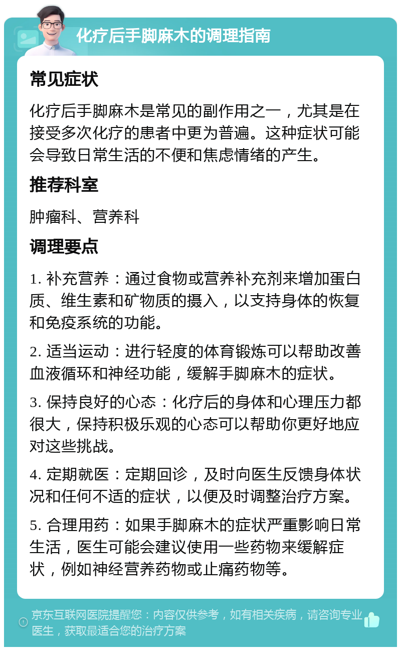 化疗后手脚麻木的调理指南 常见症状 化疗后手脚麻木是常见的副作用之一，尤其是在接受多次化疗的患者中更为普遍。这种症状可能会导致日常生活的不便和焦虑情绪的产生。 推荐科室 肿瘤科、营养科 调理要点 1. 补充营养：通过食物或营养补充剂来增加蛋白质、维生素和矿物质的摄入，以支持身体的恢复和免疫系统的功能。 2. 适当运动：进行轻度的体育锻炼可以帮助改善血液循环和神经功能，缓解手脚麻木的症状。 3. 保持良好的心态：化疗后的身体和心理压力都很大，保持积极乐观的心态可以帮助你更好地应对这些挑战。 4. 定期就医：定期回诊，及时向医生反馈身体状况和任何不适的症状，以便及时调整治疗方案。 5. 合理用药：如果手脚麻木的症状严重影响日常生活，医生可能会建议使用一些药物来缓解症状，例如神经营养药物或止痛药物等。