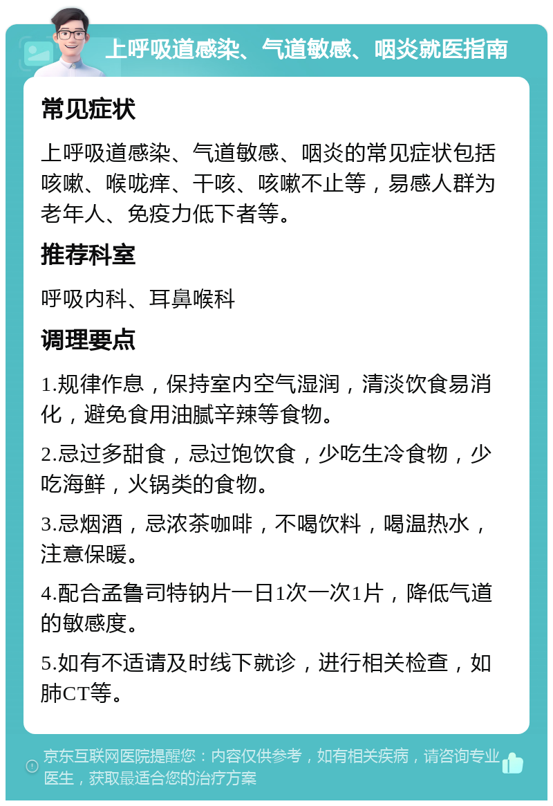 上呼吸道感染、气道敏感、咽炎就医指南 常见症状 上呼吸道感染、气道敏感、咽炎的常见症状包括咳嗽、喉咙痒、干咳、咳嗽不止等，易感人群为老年人、免疫力低下者等。 推荐科室 呼吸内科、耳鼻喉科 调理要点 1.规律作息，保持室内空气湿润，清淡饮食易消化，避免食用油腻辛辣等食物。 2.忌过多甜食，忌过饱饮食，少吃生冷食物，少吃海鲜，火锅类的食物。 3.忌烟酒，忌浓茶咖啡，不喝饮料，喝温热水，注意保暖。 4.配合孟鲁司特钠片一日1次一次1片，降低气道的敏感度。 5.如有不适请及时线下就诊，进行相关检查，如肺CT等。