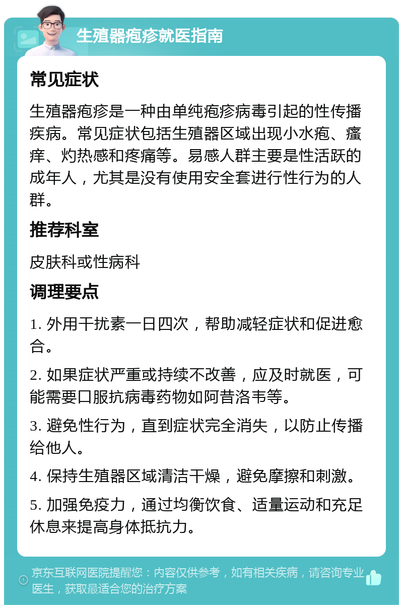 生殖器疱疹就医指南 常见症状 生殖器疱疹是一种由单纯疱疹病毒引起的性传播疾病。常见症状包括生殖器区域出现小水疱、瘙痒、灼热感和疼痛等。易感人群主要是性活跃的成年人，尤其是没有使用安全套进行性行为的人群。 推荐科室 皮肤科或性病科 调理要点 1. 外用干扰素一日四次，帮助减轻症状和促进愈合。 2. 如果症状严重或持续不改善，应及时就医，可能需要口服抗病毒药物如阿昔洛韦等。 3. 避免性行为，直到症状完全消失，以防止传播给他人。 4. 保持生殖器区域清洁干燥，避免摩擦和刺激。 5. 加强免疫力，通过均衡饮食、适量运动和充足休息来提高身体抵抗力。