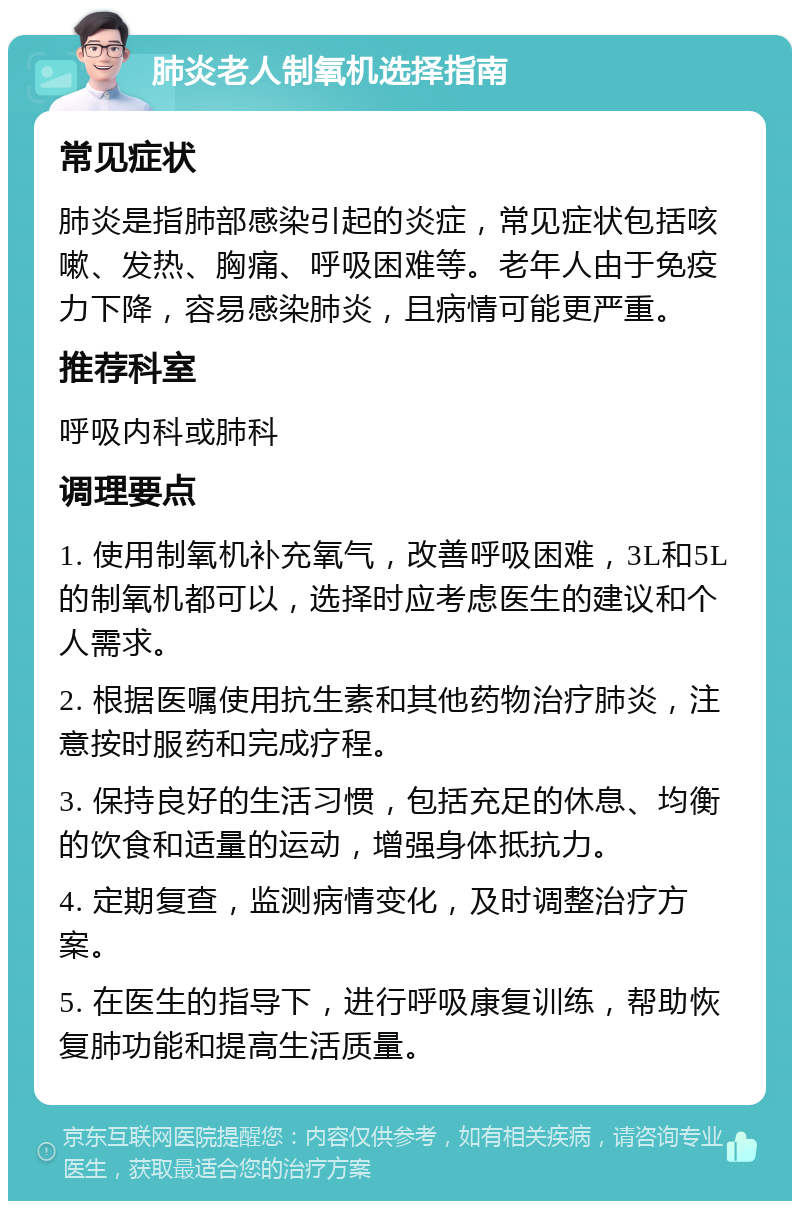 肺炎老人制氧机选择指南 常见症状 肺炎是指肺部感染引起的炎症，常见症状包括咳嗽、发热、胸痛、呼吸困难等。老年人由于免疫力下降，容易感染肺炎，且病情可能更严重。 推荐科室 呼吸内科或肺科 调理要点 1. 使用制氧机补充氧气，改善呼吸困难，3L和5L的制氧机都可以，选择时应考虑医生的建议和个人需求。 2. 根据医嘱使用抗生素和其他药物治疗肺炎，注意按时服药和完成疗程。 3. 保持良好的生活习惯，包括充足的休息、均衡的饮食和适量的运动，增强身体抵抗力。 4. 定期复查，监测病情变化，及时调整治疗方案。 5. 在医生的指导下，进行呼吸康复训练，帮助恢复肺功能和提高生活质量。