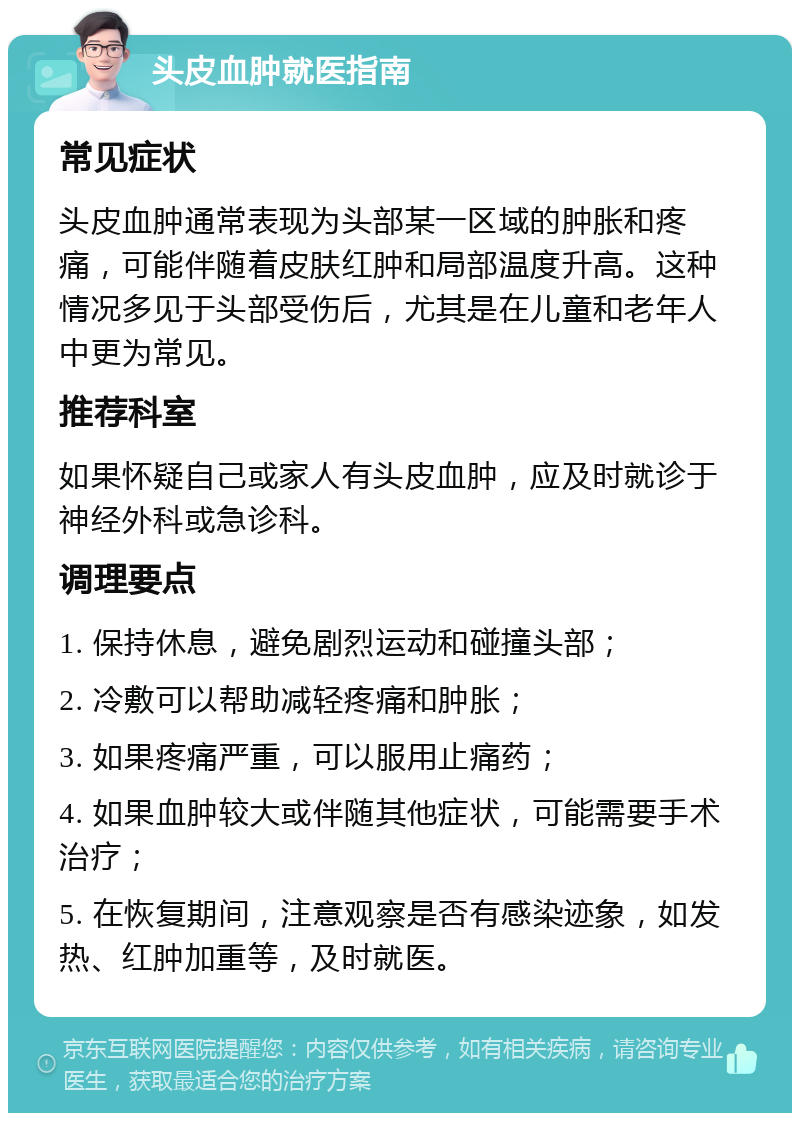 头皮血肿就医指南 常见症状 头皮血肿通常表现为头部某一区域的肿胀和疼痛，可能伴随着皮肤红肿和局部温度升高。这种情况多见于头部受伤后，尤其是在儿童和老年人中更为常见。 推荐科室 如果怀疑自己或家人有头皮血肿，应及时就诊于神经外科或急诊科。 调理要点 1. 保持休息，避免剧烈运动和碰撞头部； 2. 冷敷可以帮助减轻疼痛和肿胀； 3. 如果疼痛严重，可以服用止痛药； 4. 如果血肿较大或伴随其他症状，可能需要手术治疗； 5. 在恢复期间，注意观察是否有感染迹象，如发热、红肿加重等，及时就医。