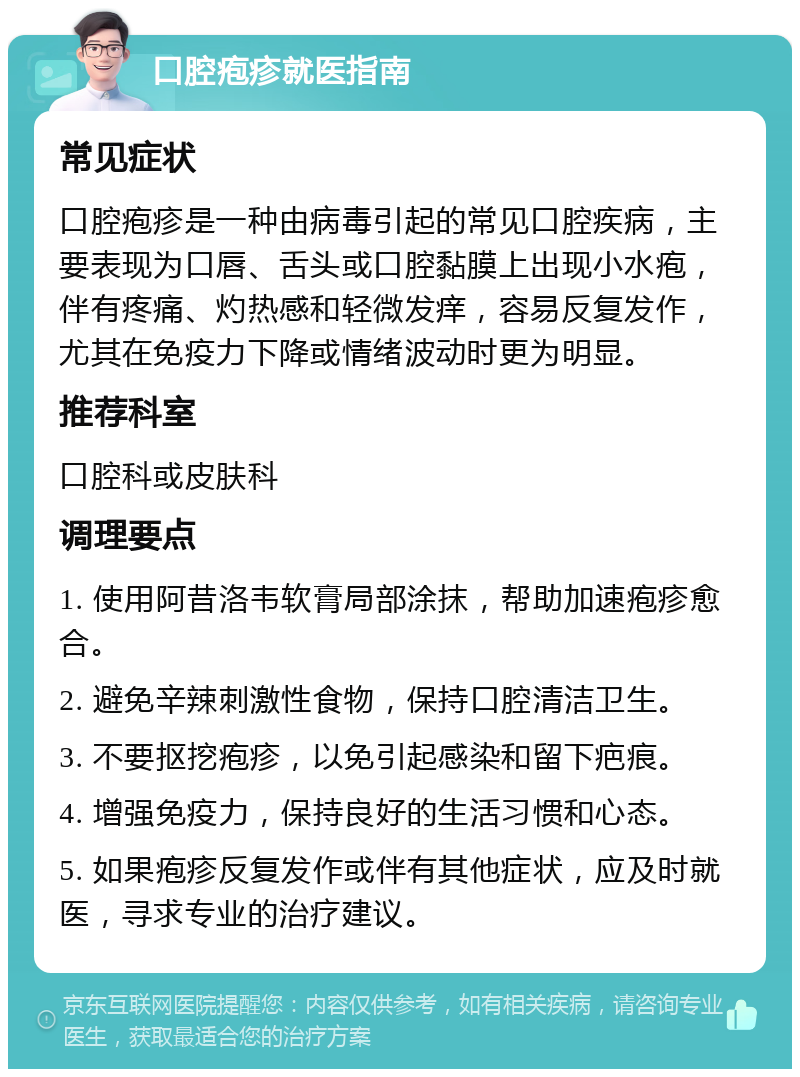 口腔疱疹就医指南 常见症状 口腔疱疹是一种由病毒引起的常见口腔疾病，主要表现为口唇、舌头或口腔黏膜上出现小水疱，伴有疼痛、灼热感和轻微发痒，容易反复发作，尤其在免疫力下降或情绪波动时更为明显。 推荐科室 口腔科或皮肤科 调理要点 1. 使用阿昔洛韦软膏局部涂抹，帮助加速疱疹愈合。 2. 避免辛辣刺激性食物，保持口腔清洁卫生。 3. 不要抠挖疱疹，以免引起感染和留下疤痕。 4. 增强免疫力，保持良好的生活习惯和心态。 5. 如果疱疹反复发作或伴有其他症状，应及时就医，寻求专业的治疗建议。