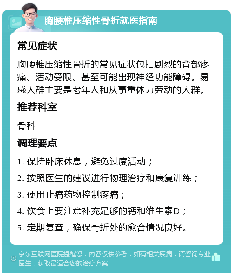 胸腰椎压缩性骨折就医指南 常见症状 胸腰椎压缩性骨折的常见症状包括剧烈的背部疼痛、活动受限、甚至可能出现神经功能障碍。易感人群主要是老年人和从事重体力劳动的人群。 推荐科室 骨科 调理要点 1. 保持卧床休息，避免过度活动； 2. 按照医生的建议进行物理治疗和康复训练； 3. 使用止痛药物控制疼痛； 4. 饮食上要注意补充足够的钙和维生素D； 5. 定期复查，确保骨折处的愈合情况良好。