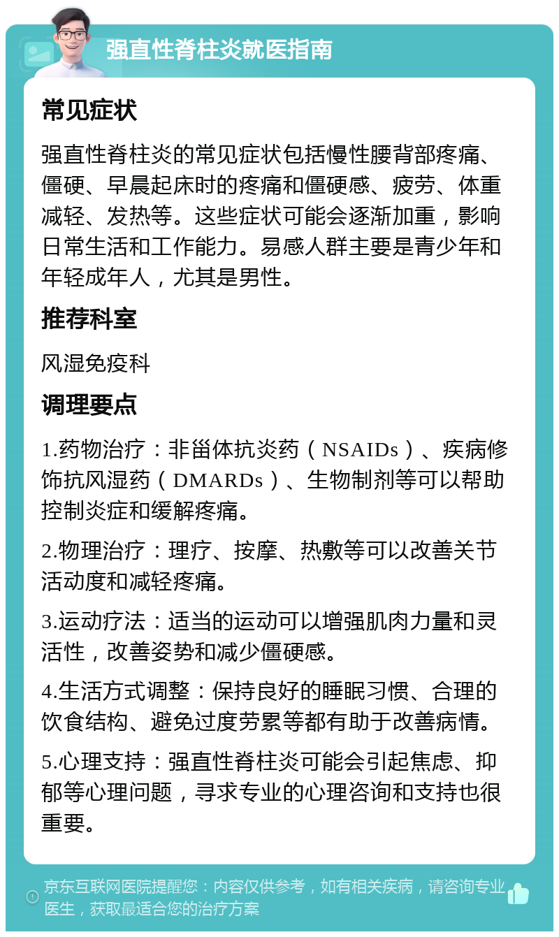 强直性脊柱炎就医指南 常见症状 强直性脊柱炎的常见症状包括慢性腰背部疼痛、僵硬、早晨起床时的疼痛和僵硬感、疲劳、体重减轻、发热等。这些症状可能会逐渐加重，影响日常生活和工作能力。易感人群主要是青少年和年轻成年人，尤其是男性。 推荐科室 风湿免疫科 调理要点 1.药物治疗：非甾体抗炎药（NSAIDs）、疾病修饰抗风湿药（DMARDs）、生物制剂等可以帮助控制炎症和缓解疼痛。 2.物理治疗：理疗、按摩、热敷等可以改善关节活动度和减轻疼痛。 3.运动疗法：适当的运动可以增强肌肉力量和灵活性，改善姿势和减少僵硬感。 4.生活方式调整：保持良好的睡眠习惯、合理的饮食结构、避免过度劳累等都有助于改善病情。 5.心理支持：强直性脊柱炎可能会引起焦虑、抑郁等心理问题，寻求专业的心理咨询和支持也很重要。