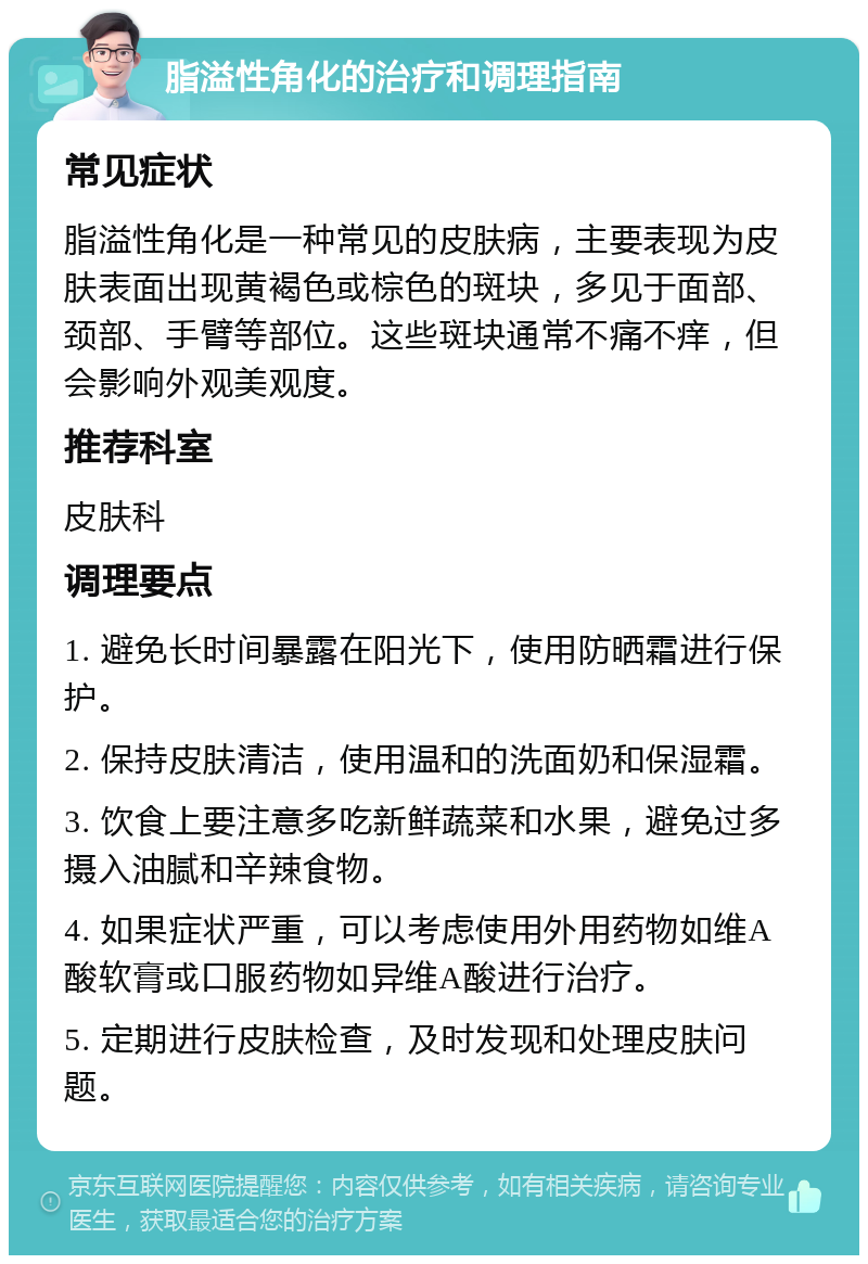 脂溢性角化的治疗和调理指南 常见症状 脂溢性角化是一种常见的皮肤病，主要表现为皮肤表面出现黄褐色或棕色的斑块，多见于面部、颈部、手臂等部位。这些斑块通常不痛不痒，但会影响外观美观度。 推荐科室 皮肤科 调理要点 1. 避免长时间暴露在阳光下，使用防晒霜进行保护。 2. 保持皮肤清洁，使用温和的洗面奶和保湿霜。 3. 饮食上要注意多吃新鲜蔬菜和水果，避免过多摄入油腻和辛辣食物。 4. 如果症状严重，可以考虑使用外用药物如维A酸软膏或口服药物如异维A酸进行治疗。 5. 定期进行皮肤检查，及时发现和处理皮肤问题。