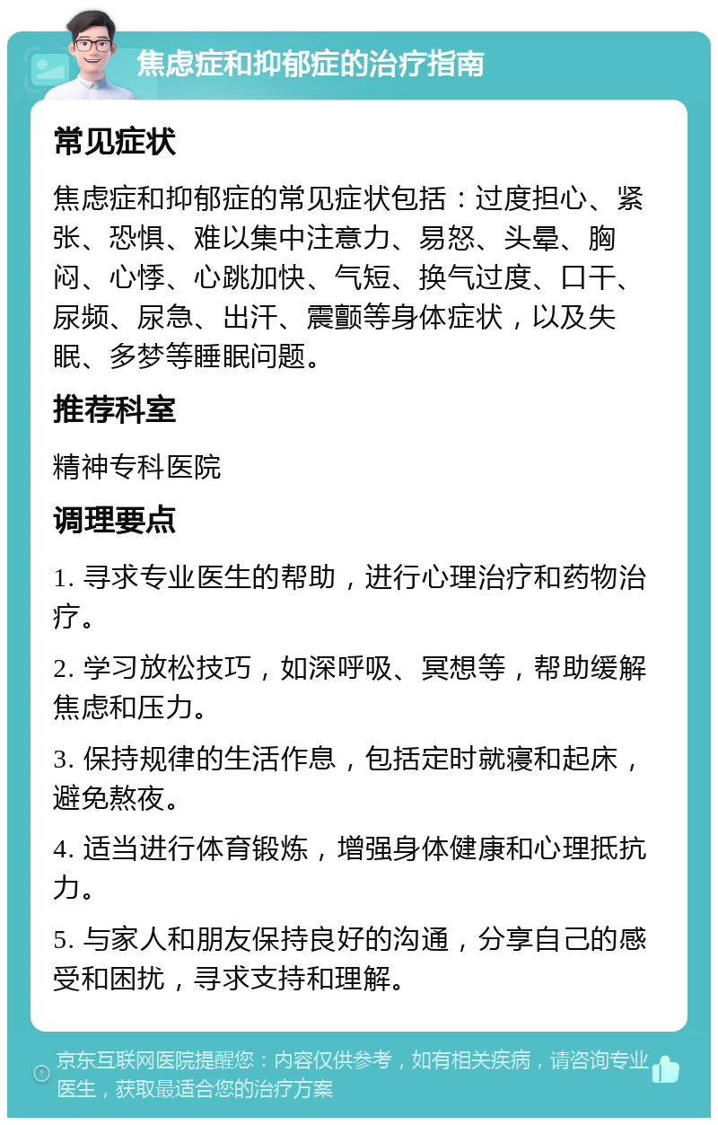 焦虑症和抑郁症的治疗指南 常见症状 焦虑症和抑郁症的常见症状包括：过度担心、紧张、恐惧、难以集中注意力、易怒、头晕、胸闷、心悸、心跳加快、气短、换气过度、口干、尿频、尿急、出汗、震颤等身体症状，以及失眠、多梦等睡眠问题。 推荐科室 精神专科医院 调理要点 1. 寻求专业医生的帮助，进行心理治疗和药物治疗。 2. 学习放松技巧，如深呼吸、冥想等，帮助缓解焦虑和压力。 3. 保持规律的生活作息，包括定时就寝和起床，避免熬夜。 4. 适当进行体育锻炼，增强身体健康和心理抵抗力。 5. 与家人和朋友保持良好的沟通，分享自己的感受和困扰，寻求支持和理解。