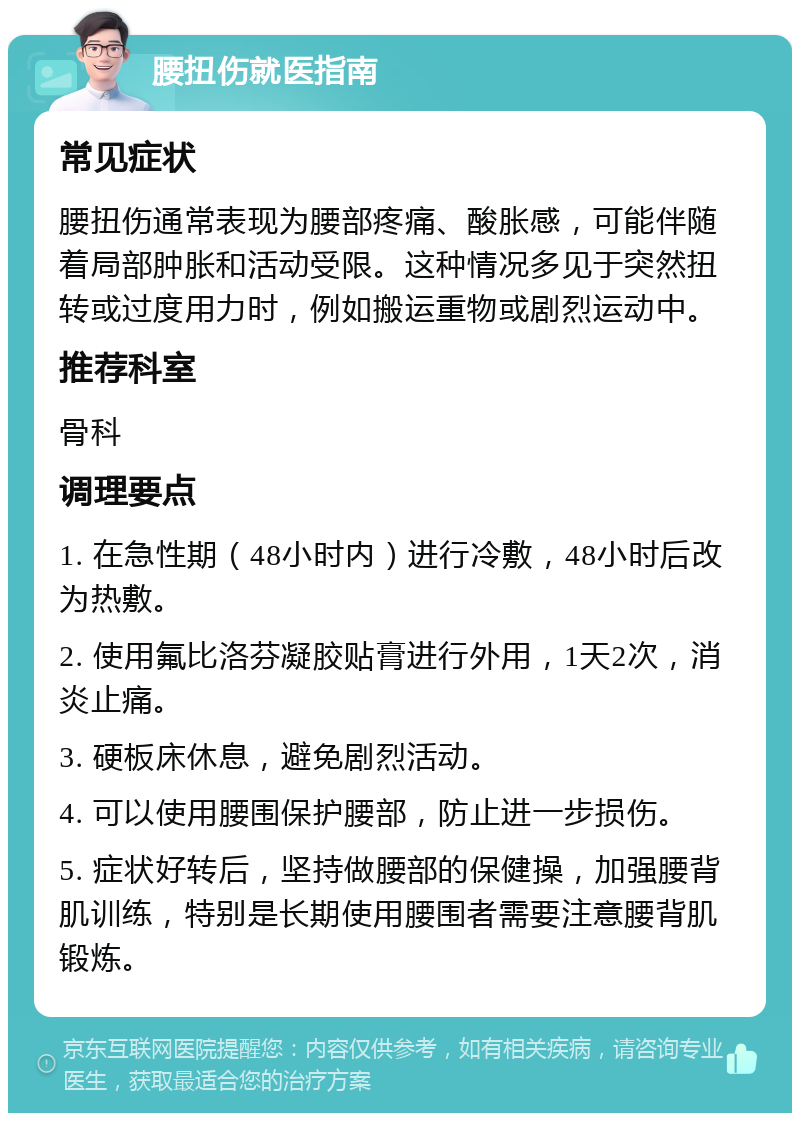 腰扭伤就医指南 常见症状 腰扭伤通常表现为腰部疼痛、酸胀感，可能伴随着局部肿胀和活动受限。这种情况多见于突然扭转或过度用力时，例如搬运重物或剧烈运动中。 推荐科室 骨科 调理要点 1. 在急性期（48小时内）进行冷敷，48小时后改为热敷。 2. 使用氟比洛芬凝胶贴膏进行外用，1天2次，消炎止痛。 3. 硬板床休息，避免剧烈活动。 4. 可以使用腰围保护腰部，防止进一步损伤。 5. 症状好转后，坚持做腰部的保健操，加强腰背肌训练，特别是长期使用腰围者需要注意腰背肌锻炼。