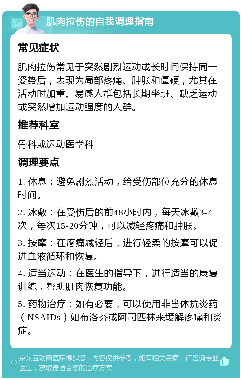 肌肉拉伤的自我调理指南 常见症状 肌肉拉伤常见于突然剧烈运动或长时间保持同一姿势后，表现为局部疼痛、肿胀和僵硬，尤其在活动时加重。易感人群包括长期坐班、缺乏运动或突然增加运动强度的人群。 推荐科室 骨科或运动医学科 调理要点 1. 休息：避免剧烈活动，给受伤部位充分的休息时间。 2. 冰敷：在受伤后的前48小时内，每天冰敷3-4次，每次15-20分钟，可以减轻疼痛和肿胀。 3. 按摩：在疼痛减轻后，进行轻柔的按摩可以促进血液循环和恢复。 4. 适当运动：在医生的指导下，进行适当的康复训练，帮助肌肉恢复功能。 5. 药物治疗：如有必要，可以使用非甾体抗炎药（NSAIDs）如布洛芬或阿司匹林来缓解疼痛和炎症。