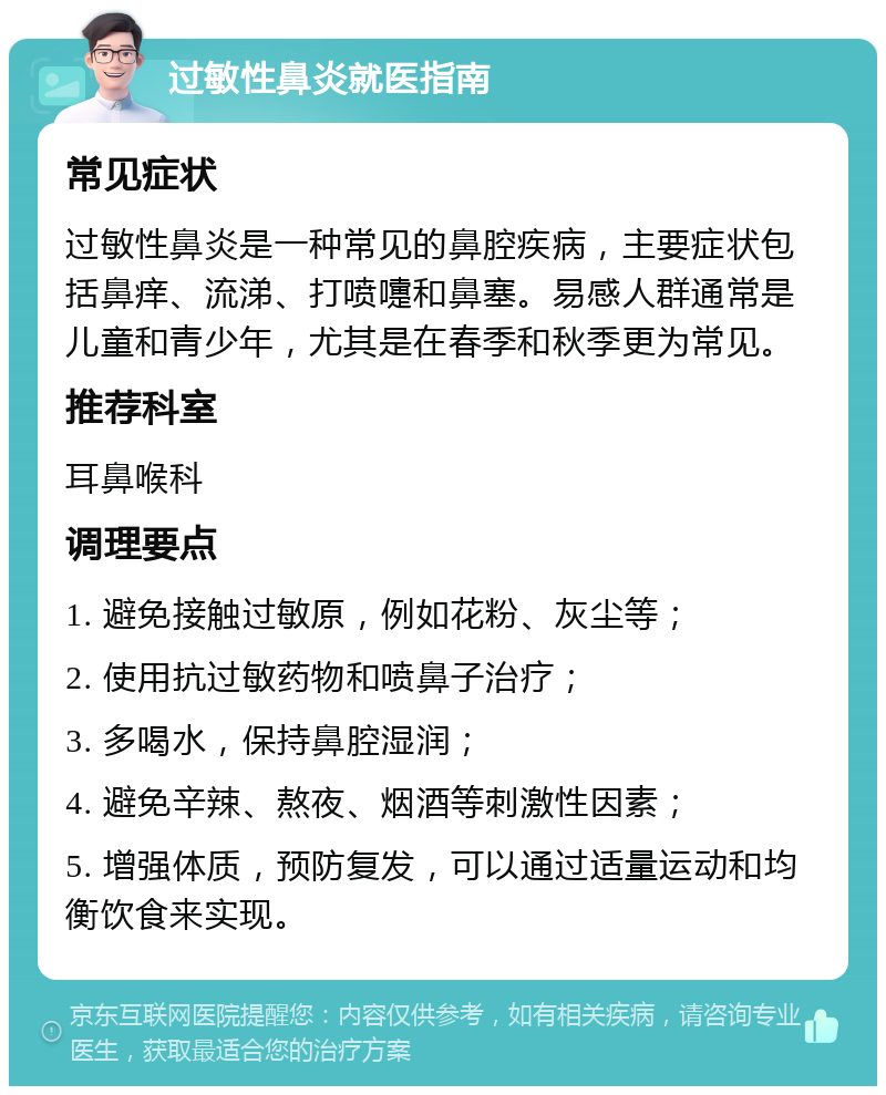 过敏性鼻炎就医指南 常见症状 过敏性鼻炎是一种常见的鼻腔疾病，主要症状包括鼻痒、流涕、打喷嚏和鼻塞。易感人群通常是儿童和青少年，尤其是在春季和秋季更为常见。 推荐科室 耳鼻喉科 调理要点 1. 避免接触过敏原，例如花粉、灰尘等； 2. 使用抗过敏药物和喷鼻子治疗； 3. 多喝水，保持鼻腔湿润； 4. 避免辛辣、熬夜、烟酒等刺激性因素； 5. 增强体质，预防复发，可以通过适量运动和均衡饮食来实现。