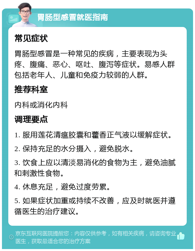 胃肠型感冒就医指南 常见症状 胃肠型感冒是一种常见的疾病，主要表现为头疼、腹痛、恶心、呕吐、腹泻等症状。易感人群包括老年人、儿童和免疫力较弱的人群。 推荐科室 内科或消化内科 调理要点 1. 服用莲花清瘟胶囊和藿香正气液以缓解症状。 2. 保持充足的水分摄入，避免脱水。 3. 饮食上应以清淡易消化的食物为主，避免油腻和刺激性食物。 4. 休息充足，避免过度劳累。 5. 如果症状加重或持续不改善，应及时就医并遵循医生的治疗建议。