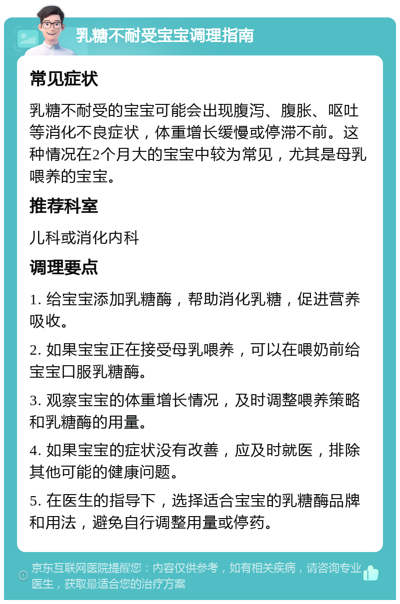 乳糖不耐受宝宝调理指南 常见症状 乳糖不耐受的宝宝可能会出现腹泻、腹胀、呕吐等消化不良症状，体重增长缓慢或停滞不前。这种情况在2个月大的宝宝中较为常见，尤其是母乳喂养的宝宝。 推荐科室 儿科或消化内科 调理要点 1. 给宝宝添加乳糖酶，帮助消化乳糖，促进营养吸收。 2. 如果宝宝正在接受母乳喂养，可以在喂奶前给宝宝口服乳糖酶。 3. 观察宝宝的体重增长情况，及时调整喂养策略和乳糖酶的用量。 4. 如果宝宝的症状没有改善，应及时就医，排除其他可能的健康问题。 5. 在医生的指导下，选择适合宝宝的乳糖酶品牌和用法，避免自行调整用量或停药。