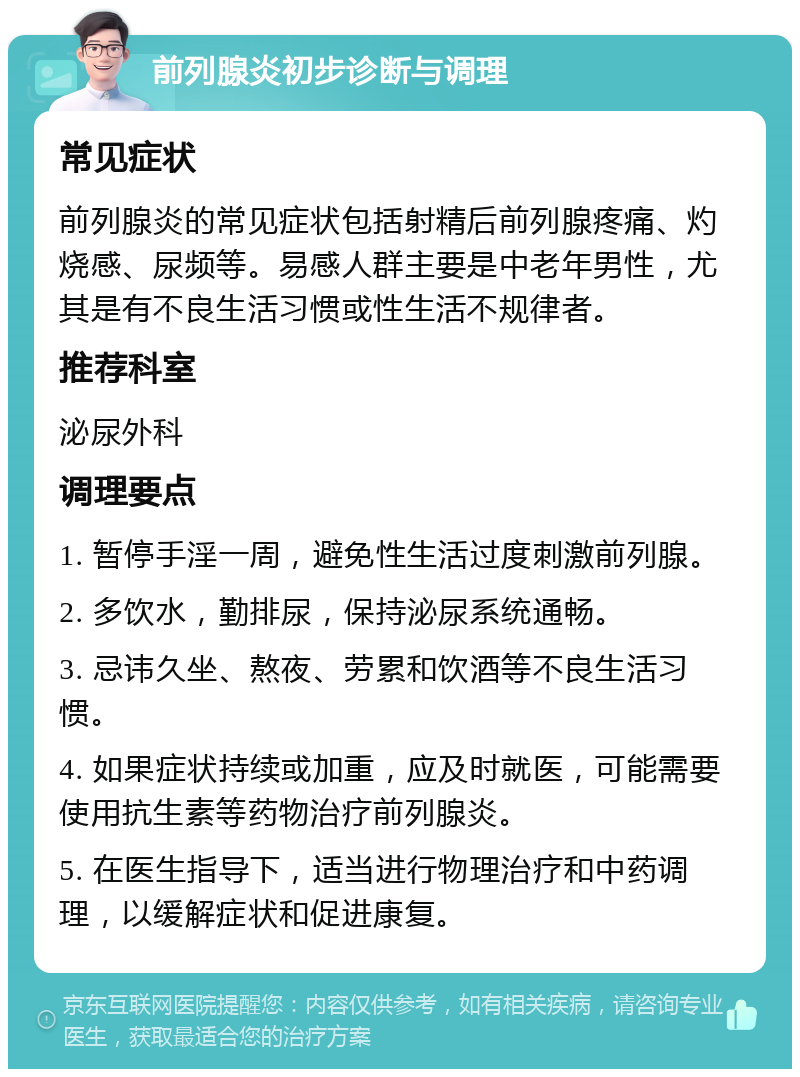 前列腺炎初步诊断与调理 常见症状 前列腺炎的常见症状包括射精后前列腺疼痛、灼烧感、尿频等。易感人群主要是中老年男性，尤其是有不良生活习惯或性生活不规律者。 推荐科室 泌尿外科 调理要点 1. 暂停手淫一周，避免性生活过度刺激前列腺。 2. 多饮水，勤排尿，保持泌尿系统通畅。 3. 忌讳久坐、熬夜、劳累和饮酒等不良生活习惯。 4. 如果症状持续或加重，应及时就医，可能需要使用抗生素等药物治疗前列腺炎。 5. 在医生指导下，适当进行物理治疗和中药调理，以缓解症状和促进康复。