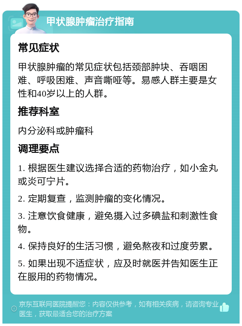 甲状腺肿瘤治疗指南 常见症状 甲状腺肿瘤的常见症状包括颈部肿块、吞咽困难、呼吸困难、声音嘶哑等。易感人群主要是女性和40岁以上的人群。 推荐科室 内分泌科或肿瘤科 调理要点 1. 根据医生建议选择合适的药物治疗，如小金丸或炎可宁片。 2. 定期复查，监测肿瘤的变化情况。 3. 注意饮食健康，避免摄入过多碘盐和刺激性食物。 4. 保持良好的生活习惯，避免熬夜和过度劳累。 5. 如果出现不适症状，应及时就医并告知医生正在服用的药物情况。