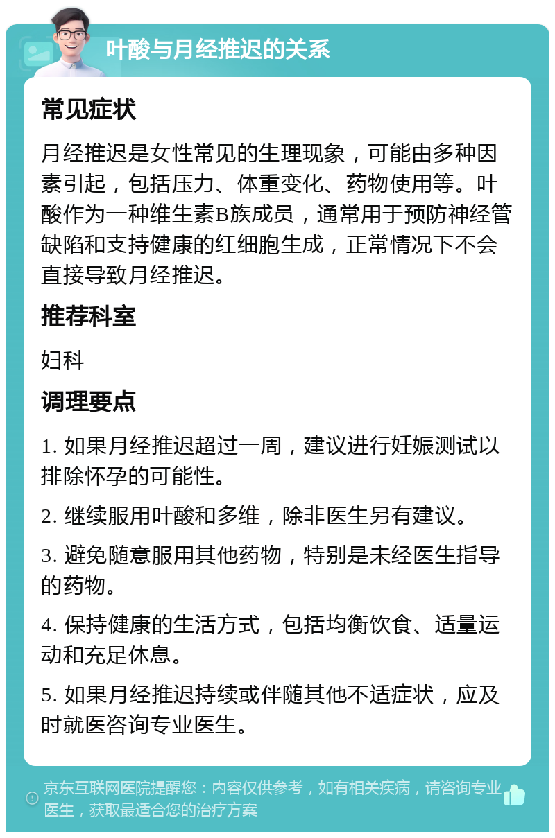 叶酸与月经推迟的关系 常见症状 月经推迟是女性常见的生理现象，可能由多种因素引起，包括压力、体重变化、药物使用等。叶酸作为一种维生素B族成员，通常用于预防神经管缺陷和支持健康的红细胞生成，正常情况下不会直接导致月经推迟。 推荐科室 妇科 调理要点 1. 如果月经推迟超过一周，建议进行妊娠测试以排除怀孕的可能性。 2. 继续服用叶酸和多维，除非医生另有建议。 3. 避免随意服用其他药物，特别是未经医生指导的药物。 4. 保持健康的生活方式，包括均衡饮食、适量运动和充足休息。 5. 如果月经推迟持续或伴随其他不适症状，应及时就医咨询专业医生。