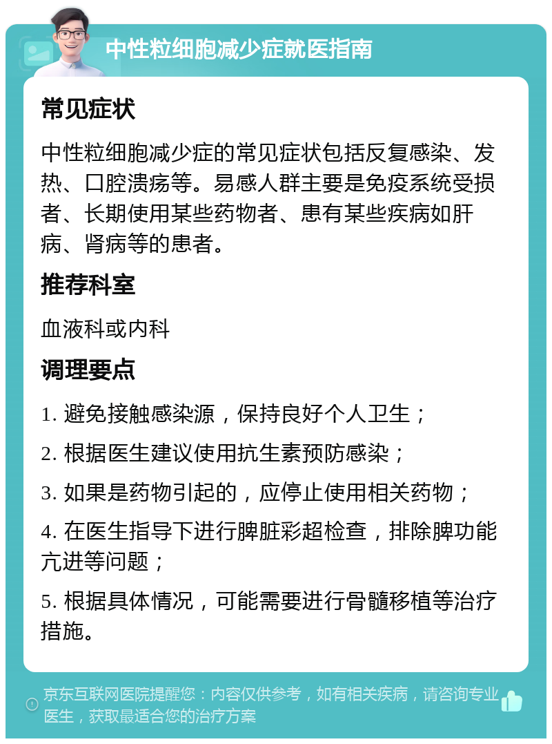 中性粒细胞减少症就医指南 常见症状 中性粒细胞减少症的常见症状包括反复感染、发热、口腔溃疡等。易感人群主要是免疫系统受损者、长期使用某些药物者、患有某些疾病如肝病、肾病等的患者。 推荐科室 血液科或内科 调理要点 1. 避免接触感染源，保持良好个人卫生； 2. 根据医生建议使用抗生素预防感染； 3. 如果是药物引起的，应停止使用相关药物； 4. 在医生指导下进行脾脏彩超检查，排除脾功能亢进等问题； 5. 根据具体情况，可能需要进行骨髓移植等治疗措施。