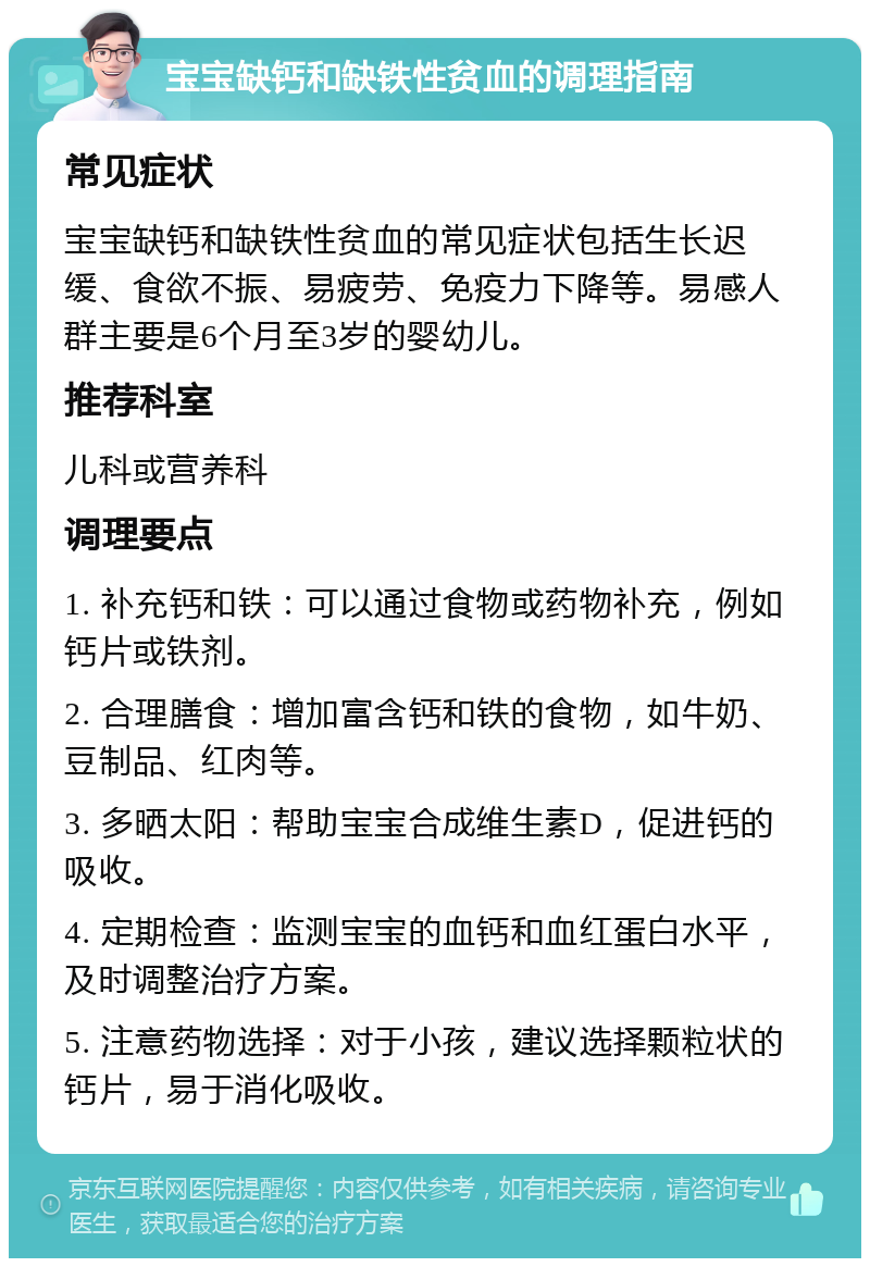 宝宝缺钙和缺铁性贫血的调理指南 常见症状 宝宝缺钙和缺铁性贫血的常见症状包括生长迟缓、食欲不振、易疲劳、免疫力下降等。易感人群主要是6个月至3岁的婴幼儿。 推荐科室 儿科或营养科 调理要点 1. 补充钙和铁：可以通过食物或药物补充，例如钙片或铁剂。 2. 合理膳食：增加富含钙和铁的食物，如牛奶、豆制品、红肉等。 3. 多晒太阳：帮助宝宝合成维生素D，促进钙的吸收。 4. 定期检查：监测宝宝的血钙和血红蛋白水平，及时调整治疗方案。 5. 注意药物选择：对于小孩，建议选择颗粒状的钙片，易于消化吸收。