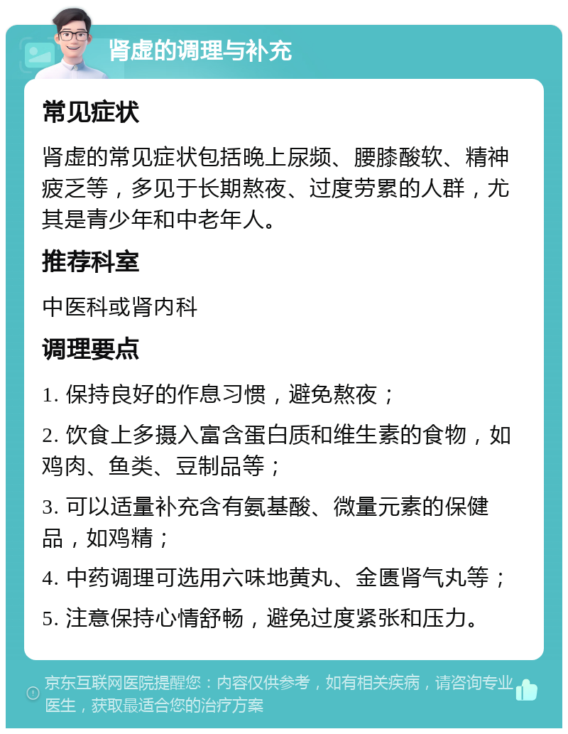 肾虚的调理与补充 常见症状 肾虚的常见症状包括晚上尿频、腰膝酸软、精神疲乏等，多见于长期熬夜、过度劳累的人群，尤其是青少年和中老年人。 推荐科室 中医科或肾内科 调理要点 1. 保持良好的作息习惯，避免熬夜； 2. 饮食上多摄入富含蛋白质和维生素的食物，如鸡肉、鱼类、豆制品等； 3. 可以适量补充含有氨基酸、微量元素的保健品，如鸡精； 4. 中药调理可选用六味地黄丸、金匮肾气丸等； 5. 注意保持心情舒畅，避免过度紧张和压力。