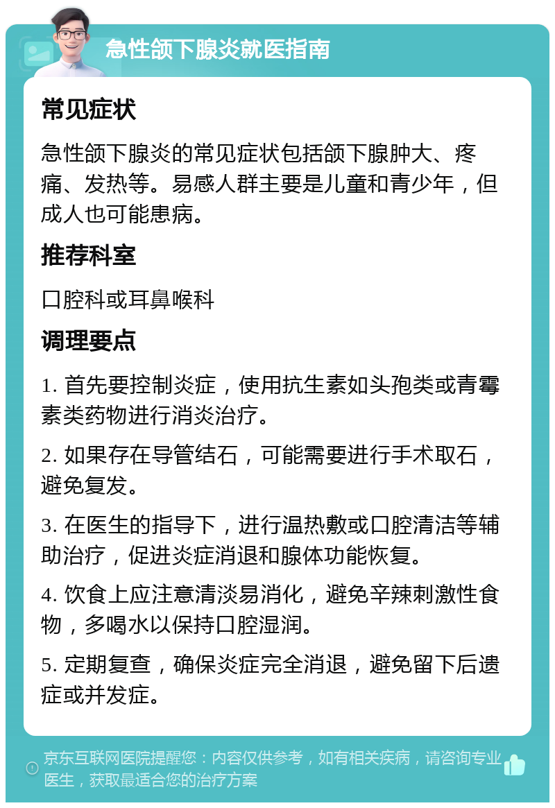 急性颌下腺炎就医指南 常见症状 急性颌下腺炎的常见症状包括颌下腺肿大、疼痛、发热等。易感人群主要是儿童和青少年，但成人也可能患病。 推荐科室 口腔科或耳鼻喉科 调理要点 1. 首先要控制炎症，使用抗生素如头孢类或青霉素类药物进行消炎治疗。 2. 如果存在导管结石，可能需要进行手术取石，避免复发。 3. 在医生的指导下，进行温热敷或口腔清洁等辅助治疗，促进炎症消退和腺体功能恢复。 4. 饮食上应注意清淡易消化，避免辛辣刺激性食物，多喝水以保持口腔湿润。 5. 定期复查，确保炎症完全消退，避免留下后遗症或并发症。