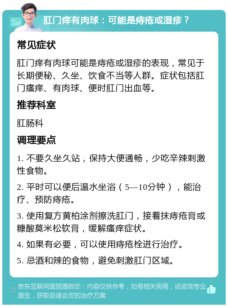 肛门痒有肉球：可能是痔疮或湿疹？ 常见症状 肛门痒有肉球可能是痔疮或湿疹的表现，常见于长期便秘、久坐、饮食不当等人群。症状包括肛门瘙痒、有肉球、便时肛门出血等。 推荐科室 肛肠科 调理要点 1. 不要久坐久站，保持大便通畅，少吃辛辣刺激性食物。 2. 平时可以便后温水坐浴（5—10分钟），能治疗、预防痔疮。 3. 使用复方黄柏涂剂擦洗肛门，接着抹痔疮膏或糠酸莫米松软膏，缓解瘙痒症状。 4. 如果有必要，可以使用痔疮栓进行治疗。 5. 忌酒和辣的食物，避免刺激肛门区域。