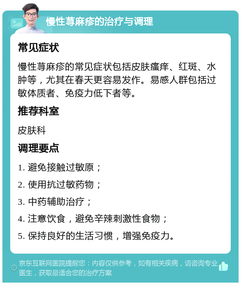 慢性荨麻疹的治疗与调理 常见症状 慢性荨麻疹的常见症状包括皮肤瘙痒、红斑、水肿等，尤其在春天更容易发作。易感人群包括过敏体质者、免疫力低下者等。 推荐科室 皮肤科 调理要点 1. 避免接触过敏原； 2. 使用抗过敏药物； 3. 中药辅助治疗； 4. 注意饮食，避免辛辣刺激性食物； 5. 保持良好的生活习惯，增强免疫力。