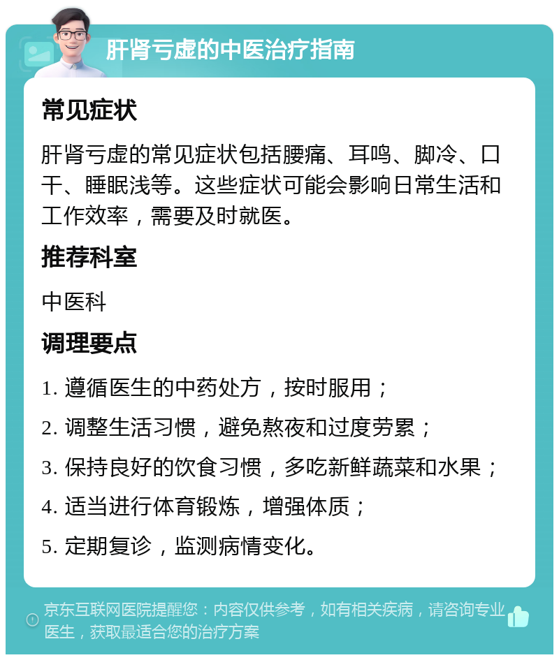 肝肾亏虚的中医治疗指南 常见症状 肝肾亏虚的常见症状包括腰痛、耳鸣、脚冷、口干、睡眠浅等。这些症状可能会影响日常生活和工作效率，需要及时就医。 推荐科室 中医科 调理要点 1. 遵循医生的中药处方，按时服用； 2. 调整生活习惯，避免熬夜和过度劳累； 3. 保持良好的饮食习惯，多吃新鲜蔬菜和水果； 4. 适当进行体育锻炼，增强体质； 5. 定期复诊，监测病情变化。