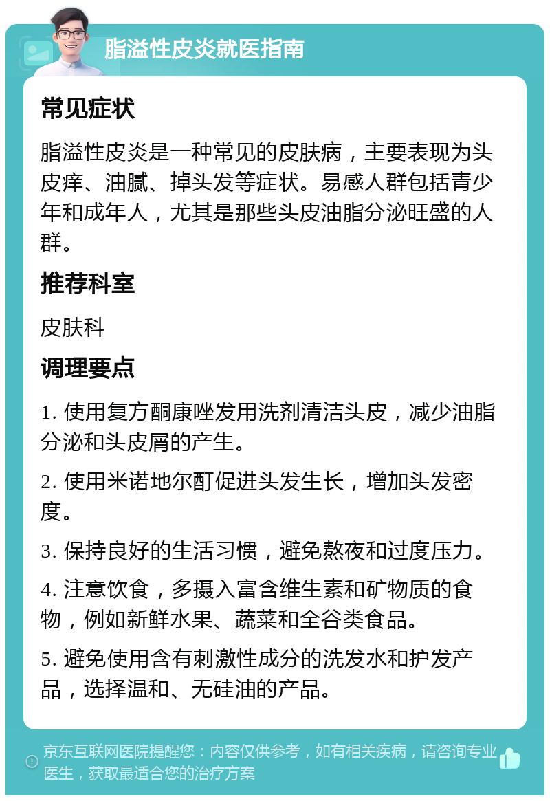 脂溢性皮炎就医指南 常见症状 脂溢性皮炎是一种常见的皮肤病，主要表现为头皮痒、油腻、掉头发等症状。易感人群包括青少年和成年人，尤其是那些头皮油脂分泌旺盛的人群。 推荐科室 皮肤科 调理要点 1. 使用复方酮康唑发用洗剂清洁头皮，减少油脂分泌和头皮屑的产生。 2. 使用米诺地尔酊促进头发生长，增加头发密度。 3. 保持良好的生活习惯，避免熬夜和过度压力。 4. 注意饮食，多摄入富含维生素和矿物质的食物，例如新鲜水果、蔬菜和全谷类食品。 5. 避免使用含有刺激性成分的洗发水和护发产品，选择温和、无硅油的产品。