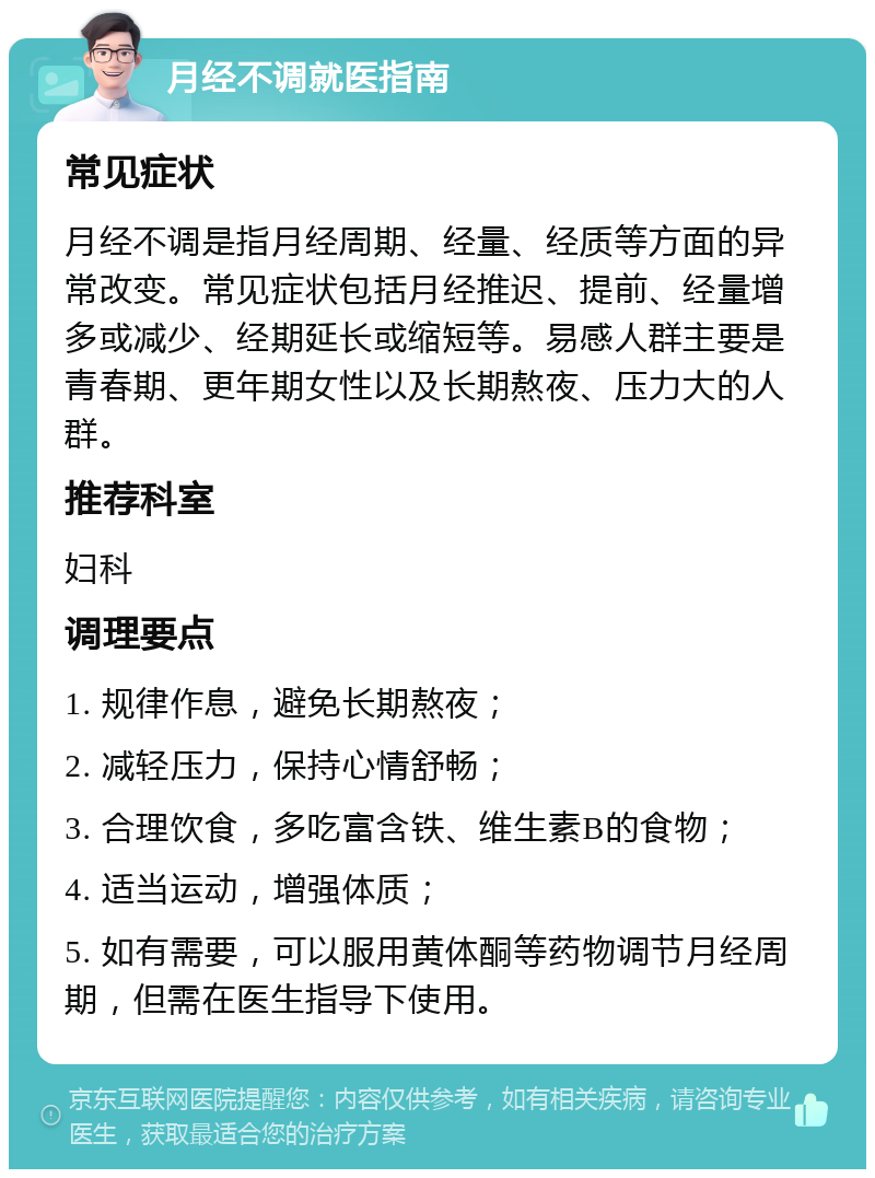 月经不调就医指南 常见症状 月经不调是指月经周期、经量、经质等方面的异常改变。常见症状包括月经推迟、提前、经量增多或减少、经期延长或缩短等。易感人群主要是青春期、更年期女性以及长期熬夜、压力大的人群。 推荐科室 妇科 调理要点 1. 规律作息，避免长期熬夜； 2. 减轻压力，保持心情舒畅； 3. 合理饮食，多吃富含铁、维生素B的食物； 4. 适当运动，增强体质； 5. 如有需要，可以服用黄体酮等药物调节月经周期，但需在医生指导下使用。