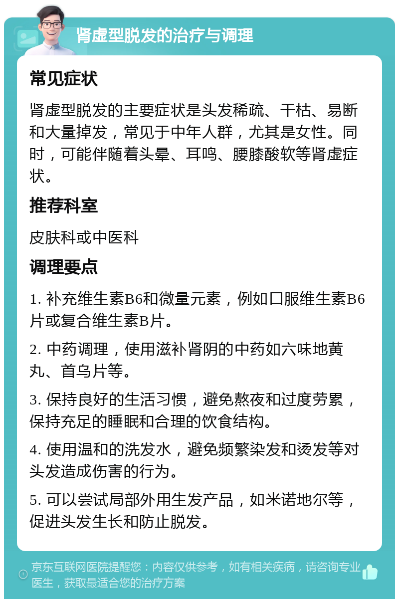 肾虚型脱发的治疗与调理 常见症状 肾虚型脱发的主要症状是头发稀疏、干枯、易断和大量掉发，常见于中年人群，尤其是女性。同时，可能伴随着头晕、耳鸣、腰膝酸软等肾虚症状。 推荐科室 皮肤科或中医科 调理要点 1. 补充维生素B6和微量元素，例如口服维生素B6片或复合维生素B片。 2. 中药调理，使用滋补肾阴的中药如六味地黄丸、首乌片等。 3. 保持良好的生活习惯，避免熬夜和过度劳累，保持充足的睡眠和合理的饮食结构。 4. 使用温和的洗发水，避免频繁染发和烫发等对头发造成伤害的行为。 5. 可以尝试局部外用生发产品，如米诺地尔等，促进头发生长和防止脱发。