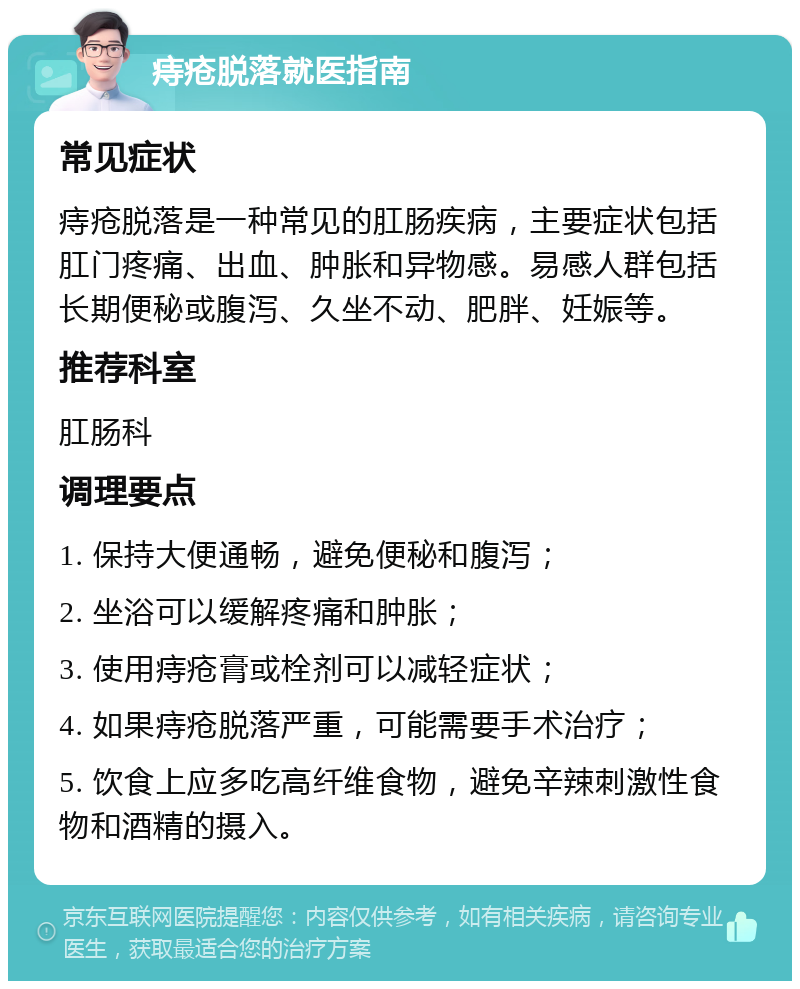 痔疮脱落就医指南 常见症状 痔疮脱落是一种常见的肛肠疾病，主要症状包括肛门疼痛、出血、肿胀和异物感。易感人群包括长期便秘或腹泻、久坐不动、肥胖、妊娠等。 推荐科室 肛肠科 调理要点 1. 保持大便通畅，避免便秘和腹泻； 2. 坐浴可以缓解疼痛和肿胀； 3. 使用痔疮膏或栓剂可以减轻症状； 4. 如果痔疮脱落严重，可能需要手术治疗； 5. 饮食上应多吃高纤维食物，避免辛辣刺激性食物和酒精的摄入。