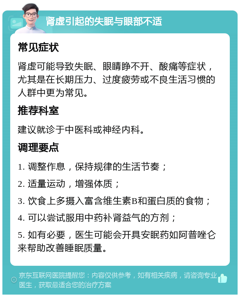 肾虚引起的失眠与眼部不适 常见症状 肾虚可能导致失眠、眼睛睁不开、酸痛等症状，尤其是在长期压力、过度疲劳或不良生活习惯的人群中更为常见。 推荐科室 建议就诊于中医科或神经内科。 调理要点 1. 调整作息，保持规律的生活节奏； 2. 适量运动，增强体质； 3. 饮食上多摄入富含维生素B和蛋白质的食物； 4. 可以尝试服用中药补肾益气的方剂； 5. 如有必要，医生可能会开具安眠药如阿普唑仑来帮助改善睡眠质量。