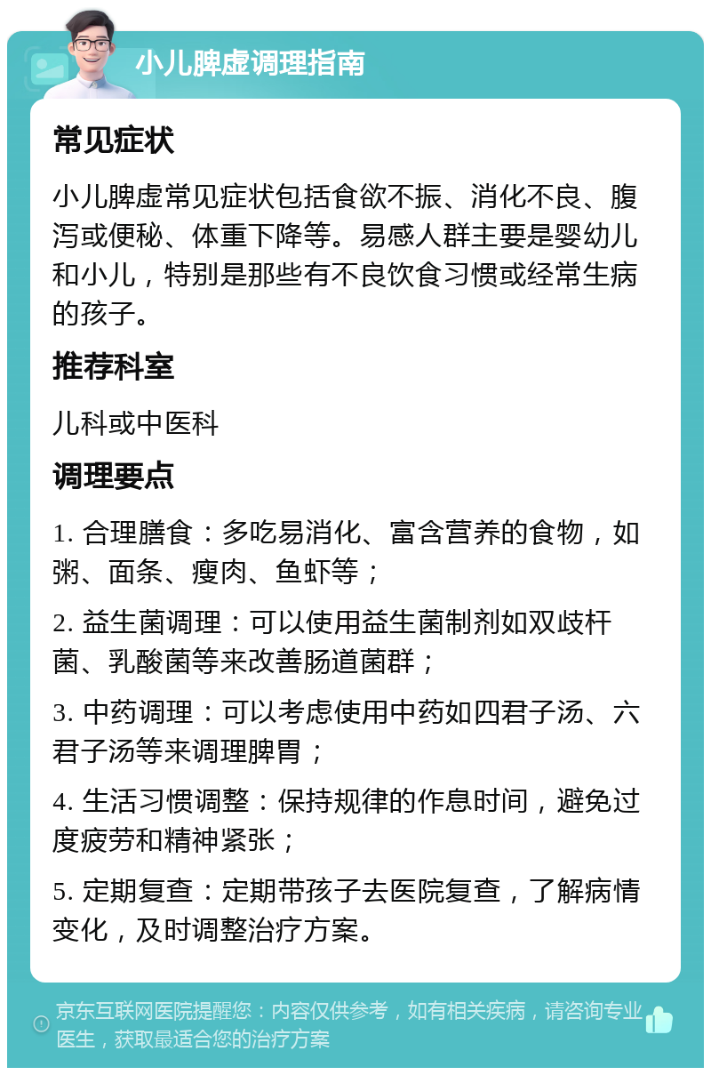 小儿脾虚调理指南 常见症状 小儿脾虚常见症状包括食欲不振、消化不良、腹泻或便秘、体重下降等。易感人群主要是婴幼儿和小儿，特别是那些有不良饮食习惯或经常生病的孩子。 推荐科室 儿科或中医科 调理要点 1. 合理膳食：多吃易消化、富含营养的食物，如粥、面条、瘦肉、鱼虾等； 2. 益生菌调理：可以使用益生菌制剂如双歧杆菌、乳酸菌等来改善肠道菌群； 3. 中药调理：可以考虑使用中药如四君子汤、六君子汤等来调理脾胃； 4. 生活习惯调整：保持规律的作息时间，避免过度疲劳和精神紧张； 5. 定期复查：定期带孩子去医院复查，了解病情变化，及时调整治疗方案。