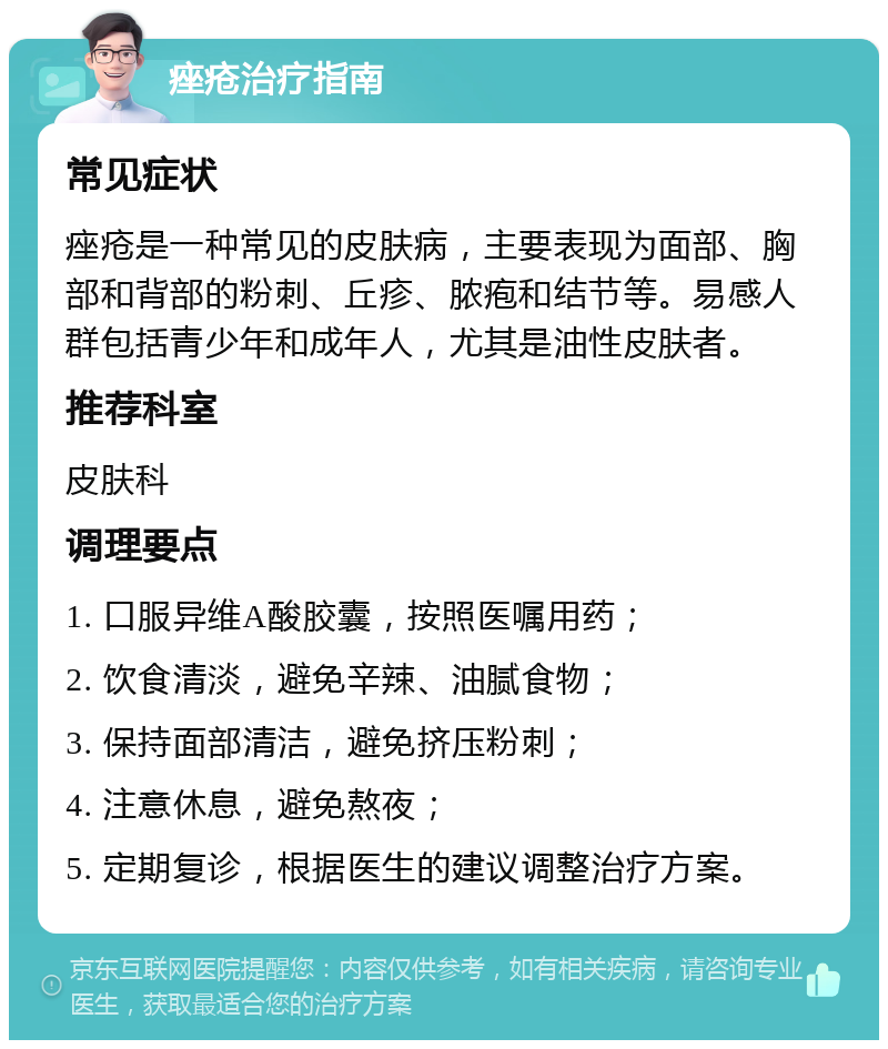 痤疮治疗指南 常见症状 痤疮是一种常见的皮肤病，主要表现为面部、胸部和背部的粉刺、丘疹、脓疱和结节等。易感人群包括青少年和成年人，尤其是油性皮肤者。 推荐科室 皮肤科 调理要点 1. 口服异维A酸胶囊，按照医嘱用药； 2. 饮食清淡，避免辛辣、油腻食物； 3. 保持面部清洁，避免挤压粉刺； 4. 注意休息，避免熬夜； 5. 定期复诊，根据医生的建议调整治疗方案。