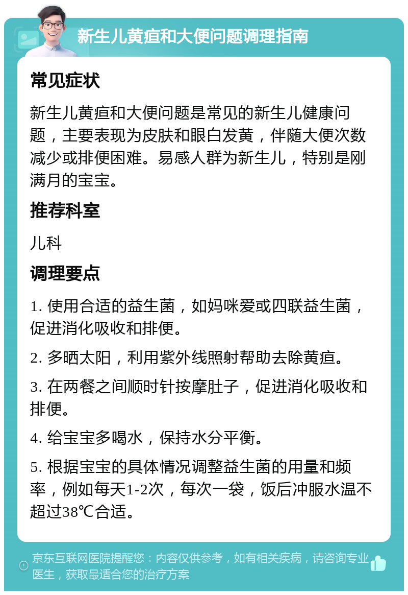 新生儿黄疸和大便问题调理指南 常见症状 新生儿黄疸和大便问题是常见的新生儿健康问题，主要表现为皮肤和眼白发黄，伴随大便次数减少或排便困难。易感人群为新生儿，特别是刚满月的宝宝。 推荐科室 儿科 调理要点 1. 使用合适的益生菌，如妈咪爱或四联益生菌，促进消化吸收和排便。 2. 多晒太阳，利用紫外线照射帮助去除黄疸。 3. 在两餐之间顺时针按摩肚子，促进消化吸收和排便。 4. 给宝宝多喝水，保持水分平衡。 5. 根据宝宝的具体情况调整益生菌的用量和频率，例如每天1-2次，每次一袋，饭后冲服水温不超过38℃合适。