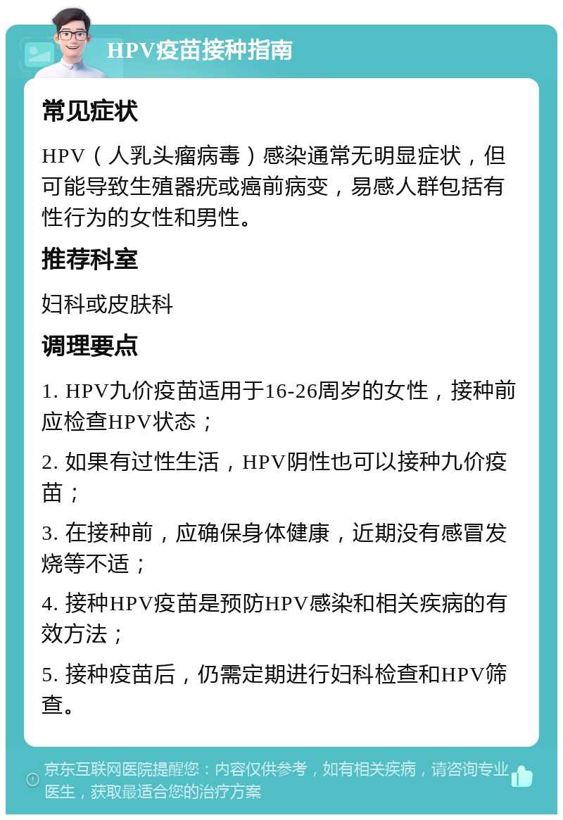 HPV疫苗接种指南 常见症状 HPV（人乳头瘤病毒）感染通常无明显症状，但可能导致生殖器疣或癌前病变，易感人群包括有性行为的女性和男性。 推荐科室 妇科或皮肤科 调理要点 1. HPV九价疫苗适用于16-26周岁的女性，接种前应检查HPV状态； 2. 如果有过性生活，HPV阴性也可以接种九价疫苗； 3. 在接种前，应确保身体健康，近期没有感冒发烧等不适； 4. 接种HPV疫苗是预防HPV感染和相关疾病的有效方法； 5. 接种疫苗后，仍需定期进行妇科检查和HPV筛查。