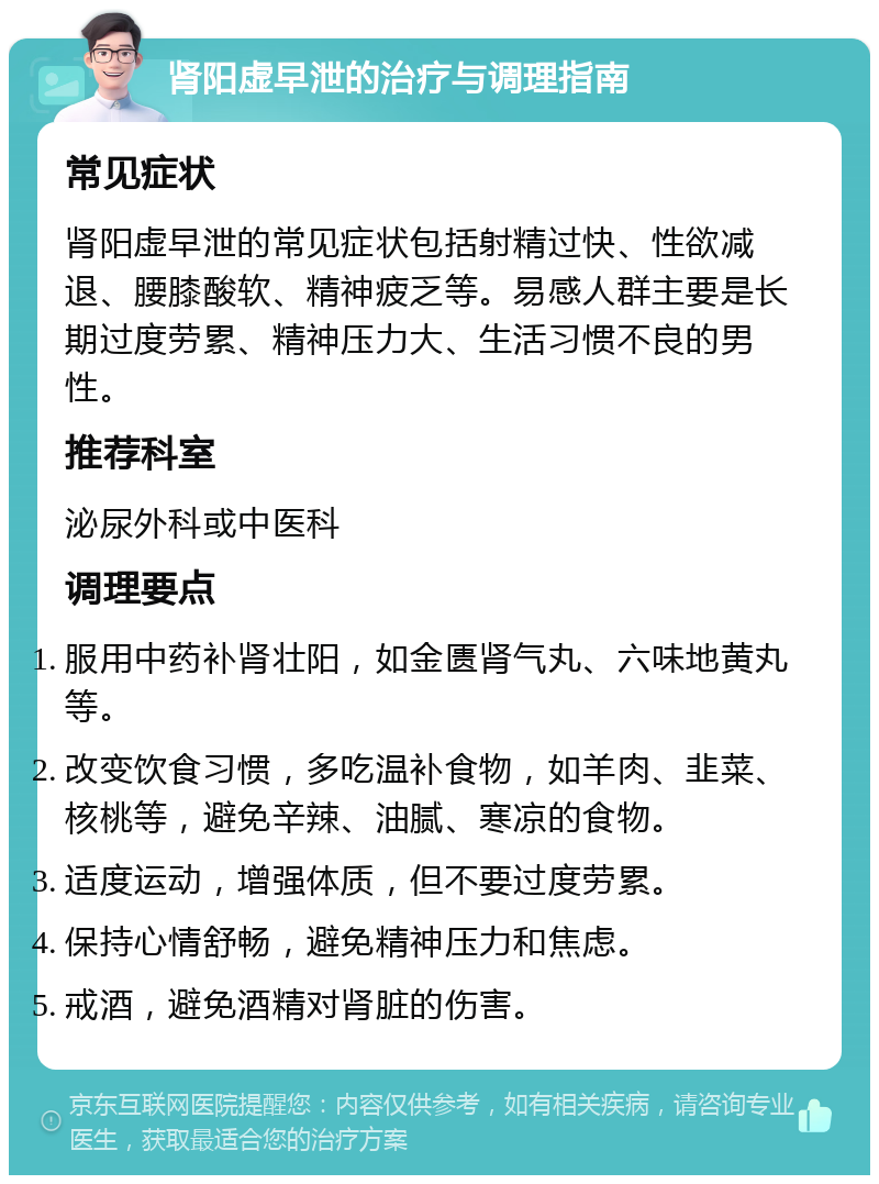 肾阳虚早泄的治疗与调理指南 常见症状 肾阳虚早泄的常见症状包括射精过快、性欲减退、腰膝酸软、精神疲乏等。易感人群主要是长期过度劳累、精神压力大、生活习惯不良的男性。 推荐科室 泌尿外科或中医科 调理要点 服用中药补肾壮阳，如金匮肾气丸、六味地黄丸等。 改变饮食习惯，多吃温补食物，如羊肉、韭菜、核桃等，避免辛辣、油腻、寒凉的食物。 适度运动，增强体质，但不要过度劳累。 保持心情舒畅，避免精神压力和焦虑。 戒酒，避免酒精对肾脏的伤害。